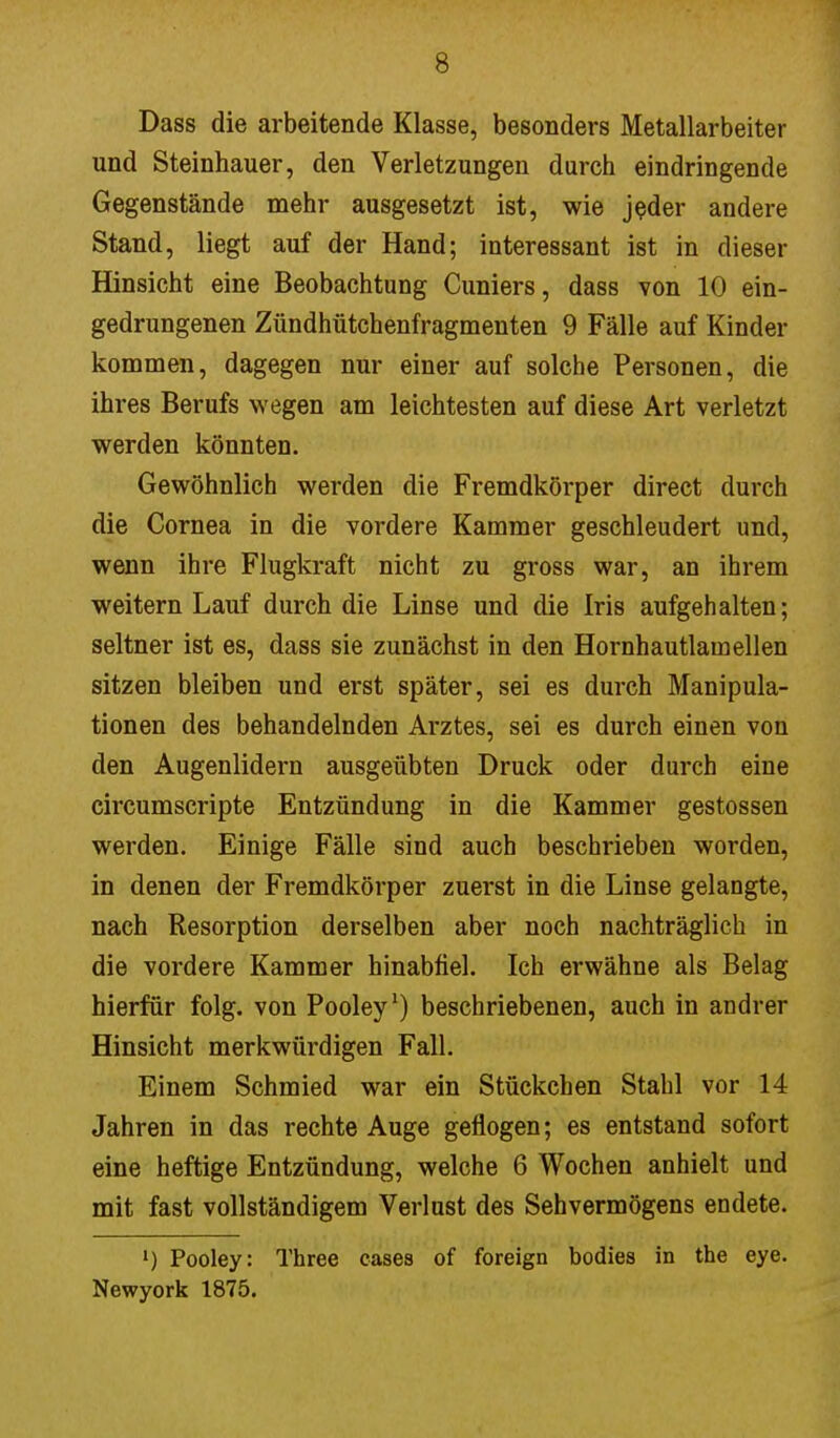 Dass die arbeitende Klasse, besonders Metallarbeiter und Steinhauer, den Verletzungen durch eindringende Gegenstände mehr ausgesetzt ist, wie jeder andere Stand, liegt auf der Hand; interessant ist in dieser Hinsicht eine Beobachtung Cuniers, dass von 10 ein- gedrungenen Zündhütchenfragmenten 9 Fälle auf Kinder kommen, dagegen nur einer auf solche Personen, die ihres Berufs wegen am leichtesten auf diese Art verletzt werden könnten. Gewöhnlich werden die Fremdkörper direct durch die Cornea in die vordere Kammer geschleudert und, wenn ihre Flugkraft nicht zu gross war, an ihrem weitern Lauf durch die Linse und die Iris aufgehalten; seltner ist es, dass sie zunächst in den Hornhautlamellen sitzen bleiben und erst später, sei es durch Manipula- tionen des behandelnden Arztes, sei es durch einen von den Augenlidern ausgeübten Druck oder durch eine circumscripte Entzündung in die Kammer gestossen werden. Einige Fälle sind auch beschrieben worden, in denen der Fremdkörper zuerst in die Linse gelangte, nach Resorption derselben aber noch nachträglich in die vordere Kammer hinabfiel. Ich erwähne als Belag hierfür folg. von Pooley1) beschriebenen, auch in andrer Hinsicht merkwürdigen Fall. Einem Schmied war ein Stückchen Stahl vor 14 Jahren in das rechte Auge geflogen; es entstand sofort eine heftige Entzündung, welche 6 Wochen anhielt und mit fast vollständigem Verlust des Sehvermögens endete. ') Pooley: Three cases of foreign bodies in the eye. Newyork 1875.