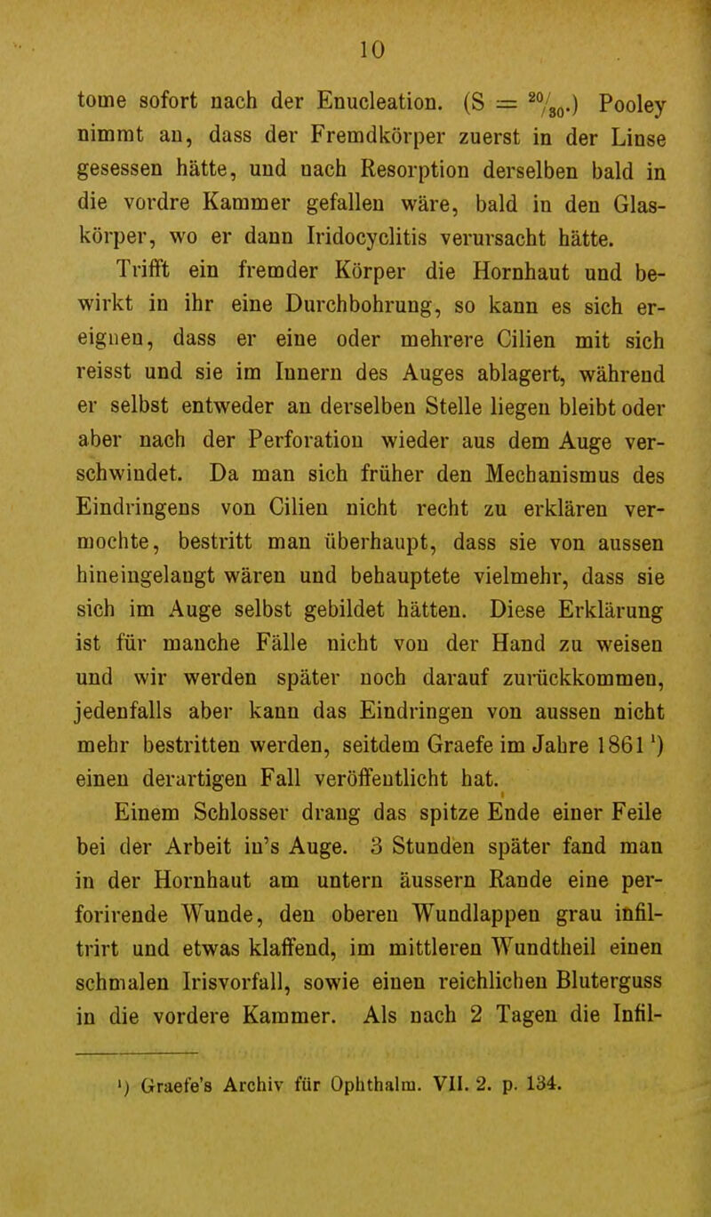 touie sofort nach der Enucleation. (S = 20/80.) Pooley nimmt an, dass der Fremdkörper zuerst in der Linse gesessen hätte, und nach Resorption derselben bald in die vordre Kammer gefallen wäre, bald in den Glas- körper, wo er dann Iridocyclitis verursacht hätte. Trifft ein fremder Körper die Hornhaut und be- wirkt in ihr eine Durchbohrung, so kann es sich er- eignen, dass er eine oder mehrere Cilien mit sich reisst und sie im Innern des Auges ablagert, während er selbst entweder an derselben Stelle liegen bleibt oder aber nach der Perforation wieder aus dem Auge ver- schwindet. Da man sich früher den Mechanismus des Eindringens von Cilien nicht recht zu erklären ver- mochte, bestritt man überhaupt, dass sie von aussen hineingelangt wären und behauptete vielmehr, dass sie sich im Auge selbst gebildet hätten. Diese Erklärung ist für manche Fälle nicht von der Hand zu weisen und wir werden später noch darauf zurückkommen, jedenfalls aber kann das Eindringen von aussen nicht mehr bestritten werden, seitdem Graefe im Jahre 1861') einen derartigen Fall veröffentlicht hat. Einem Schlosser drang das spitze Ende einer Feile bei der Arbeit iu's Auge. 3 Stunden später fand man in der Hornhaut am untern äussern Rande eine per- forirende Wunde, den oberen Wundlappen grau infil- trirt und etwas klaffend, im mittleren Wundtheil einen schmalen Irisvorfall, sowie einen reichlichen Bluterguss in die vordere Kammer. Als nach 2 Tagen die Infil- ') Graet'e's Archiv für Ophthalm. VII. 2. p. 134.