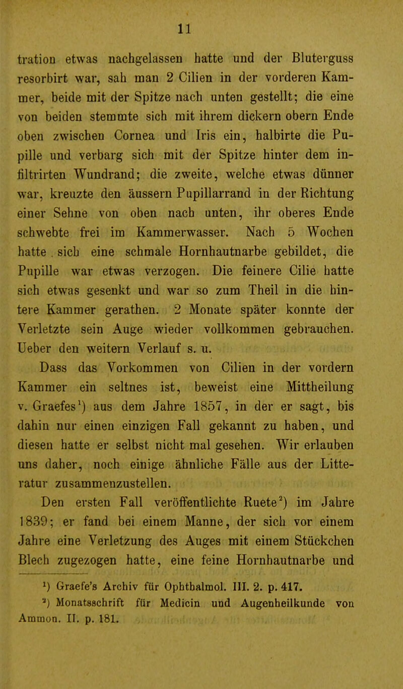 11 tration etwas nachgelassen hatte und der Bluterguss resorbirt war, sah man 2 Cilien in der vorderen Kam- mer, beide mit der Spitze nach unten gestellt; die eine von beiden stemmte sich mit ihrem dickern obern Ende oben zwischen Cornea und Iris ein, halbirte die Pu- pille und verbarg sich mit der Spitze hinter dem in- filtrirten Wundrand; die zweite, welche etwas dünner war, kreuzte den äussern Pupillarrand in der Richtung einer Sehne von oben nach unten, ihr oberes Ende schwebte frei im Kammerwasser. Nach 5 Wochen hatte . sich eine schmale Hornhautnarbe gebildet, die Pupille war etwas verzogen. Die feinere Cilie hatte sich etwas gesenkt und war so zum Theil in die hin- tere Kammer gerathen. 2 Monate später konnte der Verletzte sein Auge wieder vollkommen gebrauchen. Ueber den weitern Verlauf s. u. Dass das Vorkommen von Cilien in der vordem Kammer ein seltnes ist, beweist eine Mittheilung v. Graefes1) aus dem Jahre 1857, in der er sagt, bis dahin nur einen einzigen Fall gekannt zu haben, und diesen hatte er selbst nicht mal gesehen. Wir erlauben uns daher, noch einige ähnliche Fälle aus der Litte- ratur zusammenzustellen. Den ersten Fall veröffentlichte Ruete2) im Jahre 1839; er fand bei einem Manne, der sich vor einem Jahre eine Verletzung des Auges mit einem Stückchen Blech zugezogen hatte, eine feine Hornhautnarbe und *) Graefe's Archiv für Ophtbalmol. III. 2. p. 417. ') Monatsschrift für Medicin und Augenheilkunde von