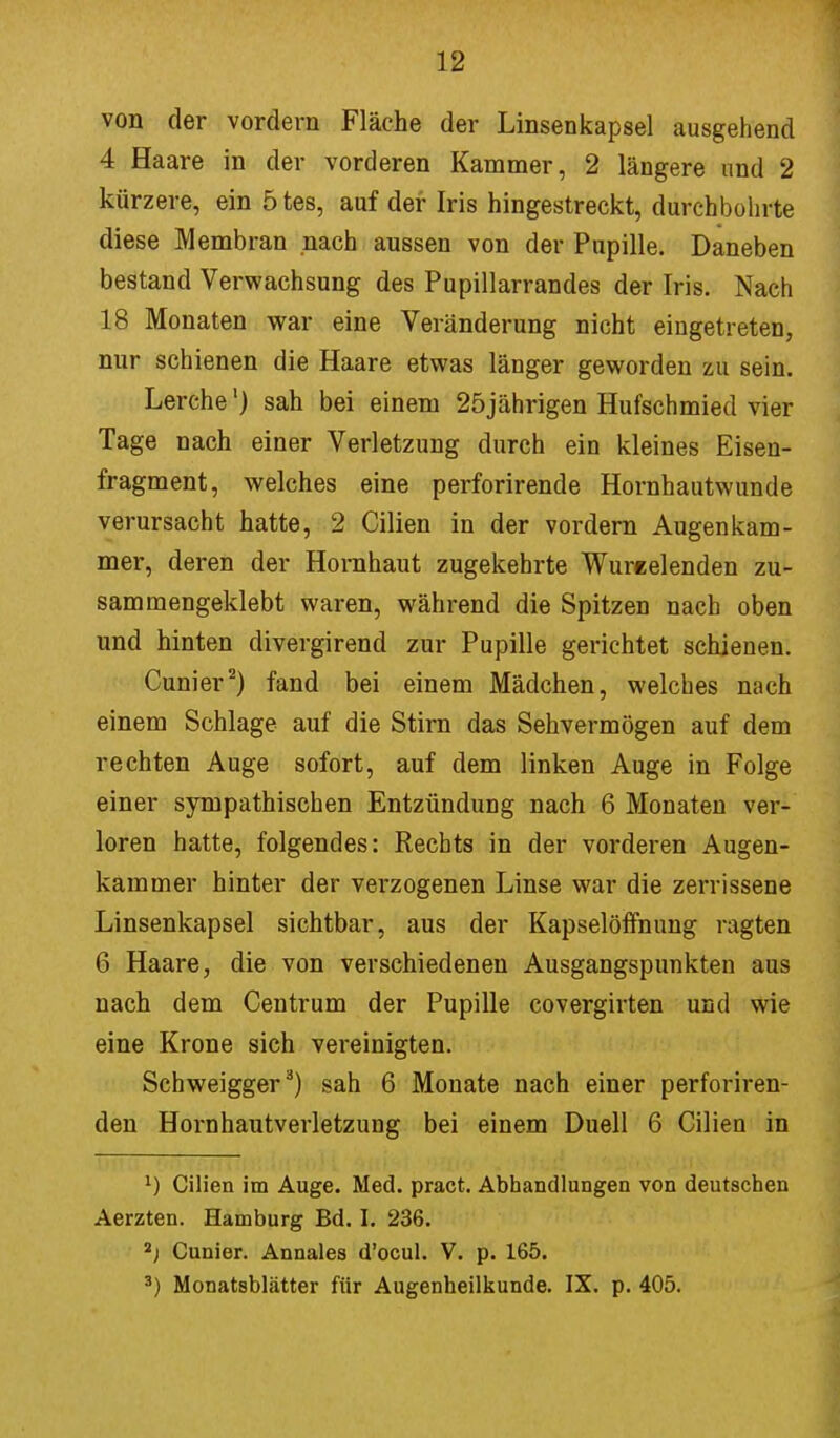 von der vordem Fläche der Linsenkapsel ausgehend 4 Haare in der vorderen Kammer, 2 längere und 2 kürzere, ein 5 tes, auf der Iris hingestreckt, durchbohrte diese Membran nach aussen von der Pupille. Daneben bestand Verwachsung des Pupillarrandes der Iris. Nach 18 Monaten war eine Veränderung nicht eingetreten, nur schienen die Haare etwas länger geworden zu sein. Lerche') sah bei einem 25jährigen Hufschmied vier Tage nach einer Verletzung durch ein kleines Eisen- fragment, welches eine perforirende Hornhautwunde verursacht hatte, 2 Cilien in der vordem Augen kam - mer, deren der Hornhaut zugekehrte Wureelenden zu- sammengeklebt waren, während die Spitzen nach oben und hinten divergirend zur Pupille gerichtet schienen. Cunier2) fand bei einem Mädchen, welches nach einem Schlage auf die Stirn das Sehvermögen auf dem rechten Auge sofort, auf dem linken Auge in Folge einer sympathischen Entzündung nach 6 Monaten ver- loren hatte, folgendes: Rechts in der vorderen Augen- kammer hinter der verzogenen Linse war die zerrissene Linsenkapsel sichtbar, aus der Kapselöffnung ragten 6 Haare, die von verschiedenen Ausgangspunkten aus nach dem Centrum der Pupille covergirten und wie eine Krone sich vereinigten. Schweigger3) sah 6 Monate nach einer perforiren- den Hornhautverletzung bei einem Duell 6 Cilien in 1) Cilien im Auge. Med. pract. Abhandlungen von deutschen Aerzten. Hamburg Bd. I. 236. 2) Cunier. Annales d'ocul. V. p. 165. 3) Monatsblätter für Augenheilkunde. IX. p. 405.