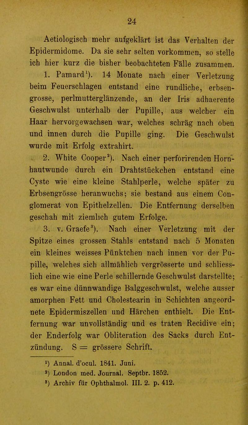 Aetiologisch mehr aufgeklärt ist das Verhalten der Epidermidome. Da sie sehr selten vorkommen, so stelle ich hier kurz die bisher beobachteten Fälle zusammen. 1. Pamard1). 14 Monate nach einer Verletzung beim Feuerschlagen entstand eine rundliche, erbsen- grosse, perlmutterglänzende, an der Iris adhaerente Geschwulst unterhalb der Pupille, aus welcher ein Haar hervorgewachsen war, welches schräg nach oben und innen durch die Pupille ging. Die Geschwulst wurde mit Erfolg extrahirt. 2. White Cooper2). Nach einer perforirenden Horn- hautwunde durch ein Drahtstückchen entstand eine Cyste wie eine kleine Stahlperle, welche später zu Erbsengrösse heranwuchs; sie bestand aus einem Con- glomerat von Epithelzellen. Die Entfernung derselben geschah mit ziemlich gutem Erfolge. 3. v. Graefe3). Nach einer Verletzung mit der Spitze eines grossen Stahls entstand nach 5 Monaten ein kleines weisses Pünktchen nach innen vor der Pu- pille, welches sich allmählich vergrösserte und schliess- lich eine wie eine Perle schillernde Geschwulst darstellte; es war eine dünnwandige Balggeschwulst, welche ausser amorphen Fett und Cholestearin in Schichten angeord- nete Epidermiszellen und Härchen enthielt. Die Ent- fernung war unvollständig und es traten Recidive ein; der Enderfolg war Obliteration des Sacks durch Ent- zündung. S = grössere Schrift. ») Annal. d'ocul. 1841. Juni. 2) London med. Journal. Septbr. 1852. 8) Archiv für Ophthalmol. III. 2. p. 412.