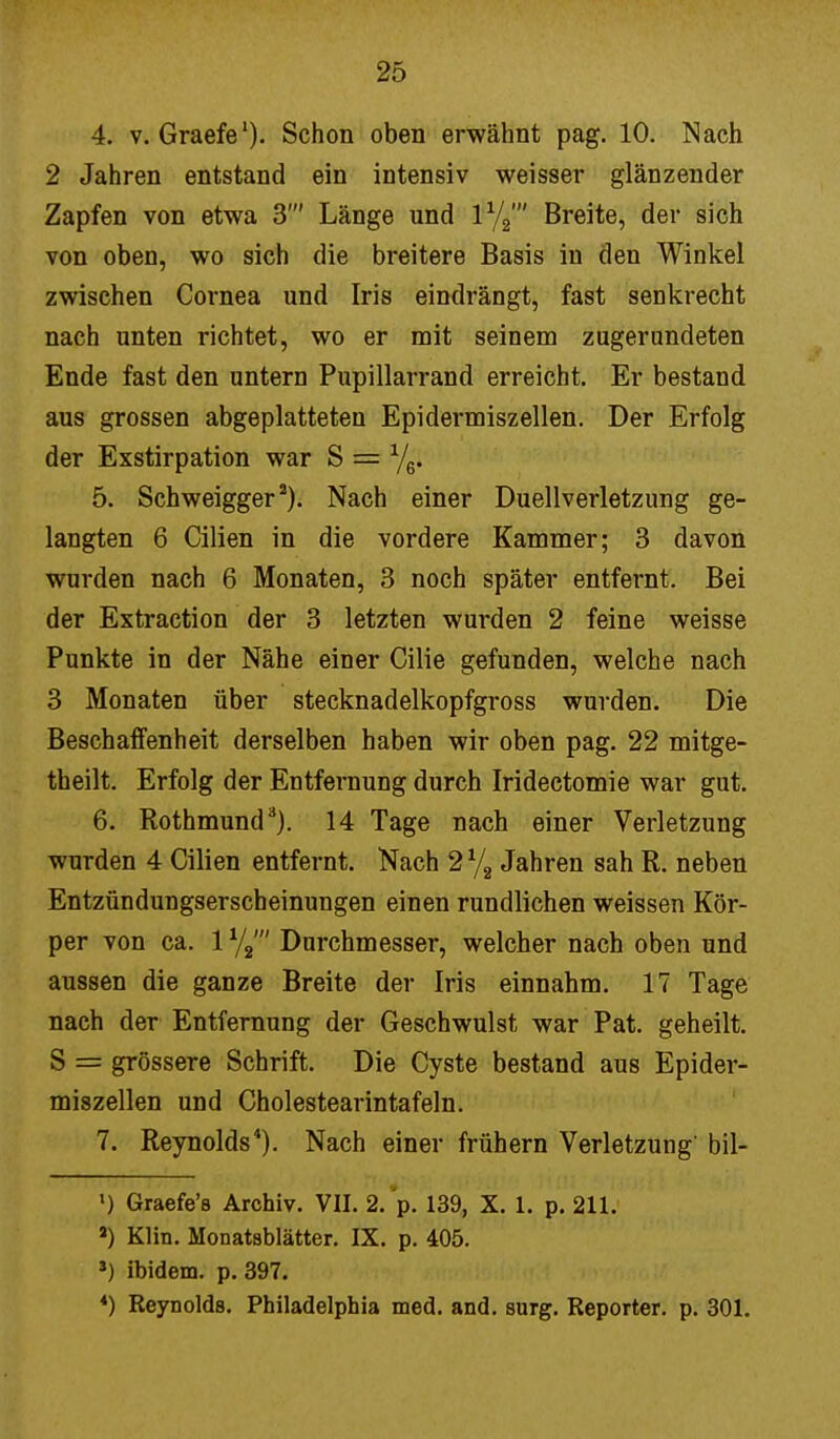 4. v. Graefe1). Schon oben erwähnt pag. 10. Nach 2 Jahren entstand ein intensiv weisser glänzender Zapfen von etwa 3' Länge und 1%' Breite, der sich von oben, wo sich die breitere Basis in den Winkel zwischen Cornea und Iris eindrängt, fast senkrecht nach unten richtet, wo er mit seinem zugernndeten Ende fast den untern Pupillarrand erreicht. Er bestand aus grossen abgeplatteten Epidermiszellen. Der Erfolg der Exstirpation war S = 5. Schweigger2). Nach einer Duellverletzung ge- langten 6 Cilien in die vordere Kammer; 3 davon wurden nach 6 Monaten, 3 noch später entfernt. Bei der Extraction der 3 letzten wurden 2 feine weisse Punkte in der Nähe einer Cilie gefunden, welche nach 3 Monaten über stecknadelkopfgross wurden. Die Beschaffenheit derselben haben wir oben pag. 22 mitge- theilt. Erfolg der Entfernung durch Iridectomie war gut. 6. Rothmund3). 14 Tage nach einer Verletzung wurden 4 Cilien entfernt. Nach 2 % Jahren sah R. neben Entzündungserscheinungen einen rundlichen weissen Kör- per von ca. 1 Durchmesser, welcher nach oben und aussen die ganze Breite der Iris einnahm. 17 Tage nach der Entfernung der Geschwulst war Pat. geheilt. S = grössere Schrift. Die Cyste bestand aus Epider- miszellen und Cholestearintafeln. 7. Reynolds4). Nach einer frühern Verletzung' bil- l) Graefe's Archiv. VII. 2. p. 139, X. 1. p. 211. a) Klin. Monatsblätter. IX. p. 405. J) ibidem, p. 397. 4) Reynolds. Philadelphia med. and. surg. Reporter, p. 301.