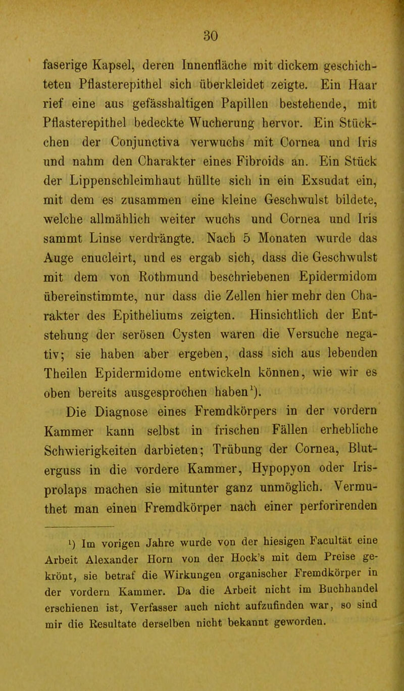 faserige Kapsel, deren Innenfläche mit dickem geschich- teten Pflasterepithel sich überkleidet zeigte. Ein Haar rief eine aus gefässhaltigen Papillen bestehende, mit Pflasterepithel bedeckte Wucherung hervor. Ein Stück- chen der Conjunctiva verwuchs mit Cornea und Iiis und nahm den Charakter eines Fibroids an. Ein Stück der Lippenschleimhaut hüllte sich in ein Exsudat ein, mit dem es zusammen eine kleine Geschwulst bildete, welche allmählich weiter wuchs und Cornea und Iris sammt Linse verdrängte. Nach 5 Monaten wurde das Auge enucleirt, und es ergab sich, dass die Geschwulst mit dem von Rothmund beschriebenen Epidermidom übereinstimmte, nur dass die Zellen hier mehr den Cha- rakter des Epitheliums zeigten. Hinsichtlich der Ent- stehung der serösen Cysten waren die Versuche nega- tiv; sie haben aber ergeben, dass sich aus lebenden Theilen Epidermidome entwickeln können, wie wir es oben bereits ausgesprochen haben1). Die Diagnose eines Fremdkörpers in der vordem Kammer kann selbst in frischen Fällen erhebliche Schwierigkeiten darbieten; Trübung der Cornea, Blut- erguss in die vordere Kammer, Hypopyon oder Iris- prolaps machen sie mitunter ganz unmöglich. Vermu- thet man einen Fremdkörper nach einer perforirenden l) Im vorigen Jahre wurde von der hiesigen Facultät eine Arbeit Alexander Horn von der Hock's mit dem Preise ge- krönt, sie betraf die Wirkungen organischer Fremdkörper in der vordem Kammer. Da die Arbeit nicht im Buchhandel erschienen ist, Verfasser auch nicht aufzufinden war, so sind mir die Resultate derselben nicht bekannt geworden.