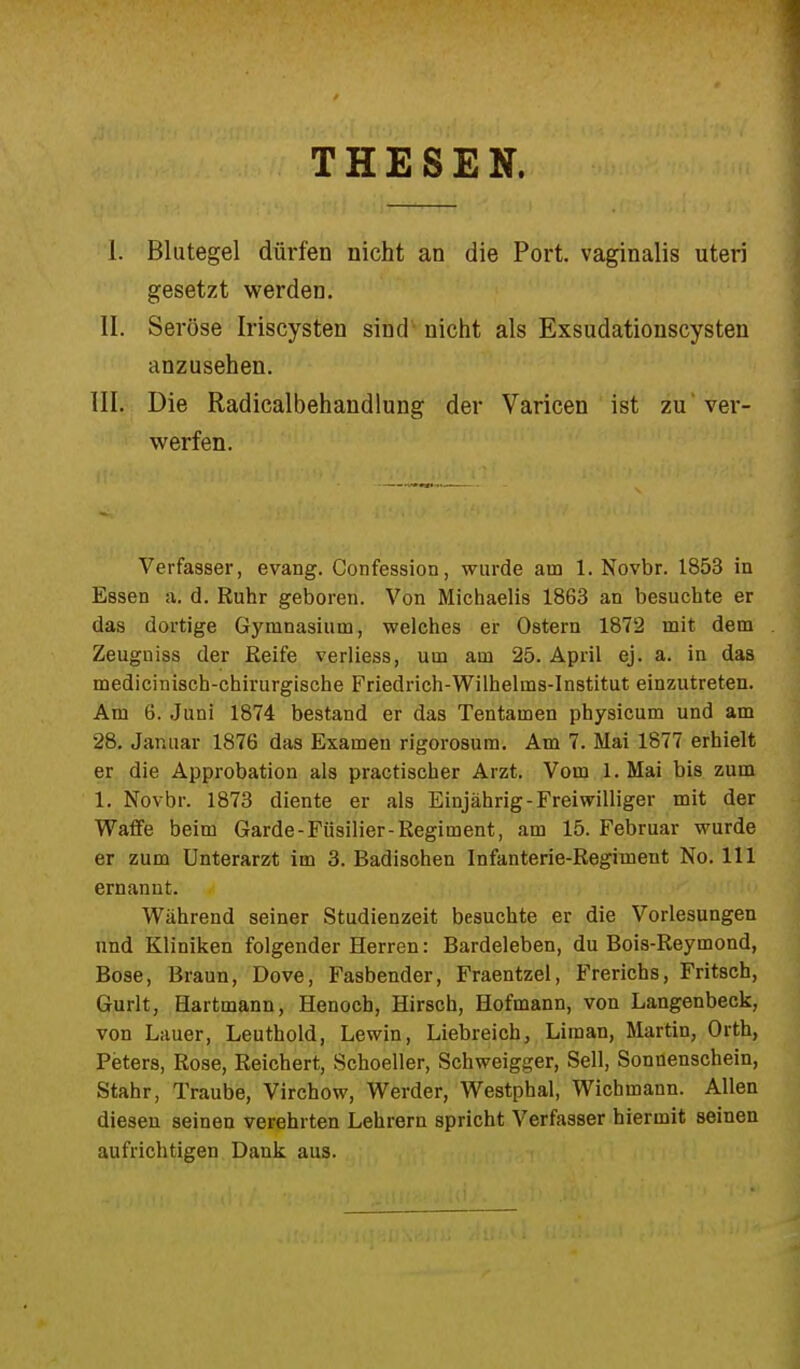 THESEN. I. Blutegel dürfen nicht an die Port, vaginalis uteri gesetzt werden. II. Seröse Iriscysten sind nicht als Exsudationscysten anzusehen. III. Die Radicalbehandlung der Varicen ist zu' ver- werfen. Verfasser, evang. Confession, wurde am 1. Novbr. 1853 in Essen a. d. Ruhr geboren. Von Michaelis 1863 an besuchte er das dortige Gymnasium, welches er Ostern 1872 mit dem Zeugniss der Reife verliess, um am 25. April ej. a. in das medicinisch-chirurgische Friedrich-Wilhelms-Institut einzutreten. Am 6. Juni 1874 bestand er das Tentamen physicum und am 28. Januar 1876 das Examen rigorosum. Am 7. Mai 1877 erhielt er die Approbation als practischer Arzt. Vom 1. Mai bis zum 1. Novbr. 1873 diente er als Einjährig-Freiwilliger mit der Waffe beim Garde-Füsilier-Regiment, am 15. Februar wurde er zum Unterarzt im 3. Badischen Infanterie-Regiment No. 111 ernannt. Während seiner Studienzeit besuchte er die Vorlesungen und Kliniken folgender Herren: Bardeleben, du Bois-Reymond, Bose, Braun, Dove, Fasbender, Fraentzel, Frerichs, Fritsch, Gurlt, Hartmann, Henoch, Hirsch, Hofmann, von Langenbeck, von Lauer, Leuthold, Lewin, Liebreich, Liraan, Martin, Orth, Peters, Rose, Reichert, Schoeller, Schweigger, Seil, Sonnenschein, Stahr, Traube, Virchow, Werder, Westphal, Wichmann. Allen diesen seinen verehrten Lehrern spricht Verfasser hiermit seinen aufrichtigen Dank aus.