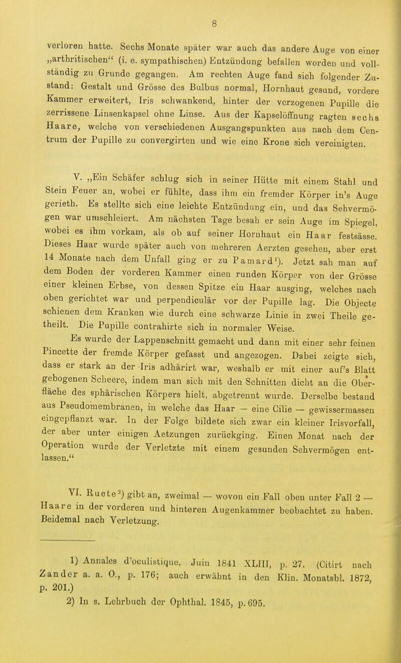 verloren hatte. Sechs Monate später war auch das andere Auge von einer „arthritischen (i. e. sympathischen) Entzündung befallen worden und voll- ständig zu Grunde gegangen. Am rechten Auge fand sich folgender Zu- stand: Gestalt und Grösse des Bulbus normal, Hornhaut gesund, vordere Kammer erweitert, Iris schwankend, hinter der verzogenen Pupille die zerrissene Linsenkapsel ohne Linse. Aus der Kapselöffnung ragten sechs Haare, welche von verschiedenen Ausgangspunkten aus nach dem Cen- trum der Pupille zu convergirten und wie eine Krone sich vereinigten. V. „Ein Schäfer schlug sich in seiner Hütte mit einem Stahl und Stein Feuer an, wobei er fühlte, dass ihm ein fremder Körper in's Auge gerieth. Es stellte sich eine leichte Entzündung ein, und das Sehvermö- gen war umschleiert. Am nächsten Tage besah er sein Auge im Spiegel, wobei es ihm vorkam, als ob auf seiner Hornhaut ein Haar festsässe.' Dieses Haar wurde später auch von mehreren Aerzten gesehen, aber erst 14 Monate nach dem Unfall ging er zu Pamard'). Jetzt sah man auf dem Boden der vorderen Kammer einen runden Körper von der Grösse einer kleinen Erbse, von dessen Spitze ein Haar ausging, welches nach oben gerichtet war und perpendiculär vor der Pupille lag. Die Objecte schienen dem Kranken wie durch eine schwarze Linie in zwei Theile ge- theilt. Die Pupille contrahirte sich in normaler Weise. Es wurde der Lappenschnitt gemacht und dann mit einer sehr feineu Pincette der fremde Körper gefasst und angezogen. Dabei zeigte sich, dass er stark an der Iris adhärirt war, weshalb er mit einer auf's Blatt gebogenen Scheere, indem man sich mit den Schnitten diclit an die Ober- fläche des sphärischen Körpers hielt, abgetrennt wurde. Derselbe bestaud aus Pseudomembranen, in welche das Haar - eine Cilie — gewissermasseu eingepflanzt war. In der Folge bildete sich zwar ein kleiner Irisvorfall, der aber unter einigen Aetzungen zurückging. Einen Monat nach der Operation wurde der Verletzte mit einem gesunden Sehvermögen ent- lassen. VL Ruete^) gibt an, zweimal — wovon ein Fall oben unter Fall 2 — Haare in der vorderen und hinteren Augenkammer beobachtet zu haben. Beidemal nach Verletzung. 1) Annales d'oculistique, Juin 1841 XLIH, p. 27. (Citirt nach Zander a. a. 0., p. 176; auch erwähnt in den Kliu. Monatsbl. 1872, p. 201.) 2) In s. Lehrbuch der Ophthal. 1845, p. 695.