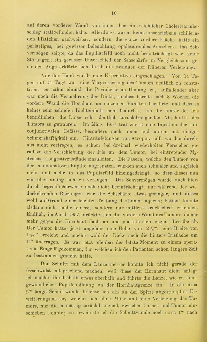 auf deren vorderer Wand von innen her ein reichlicher Cholestcarinbe- schlag stattgefunden habe. Allerdings waren keine umschriebene schillern- den Plättchen nachweisbar, sondern die ganze vordere Fläche hatte ein perlartiges, bei gewisser Beleuchtung opalescirendes Aussehen. Das Seh- vermögen zeigte, da das Pupillarfefd noch nicht beeinträchtigt war, keine Störungen; ein gewisser Unterschied der Sehschärfe im Vergleich zum ge- sunden Auge erklärte sich durch die Residuen der früheren Verletzung. Vor der Hand wurde eine Expectative eingeschlagen. Von 14 Ta- gen auf 14 Tage war eine Vergrösserung des Tumors deutlich zu consta- tireu; es nahm einmal die Peripherie an Umfang zu, auffallender aber war noch die Vermehrung der Dicke, so dass bereits nach 8 Wochen die vordere Wand die Hornhaut an einzelnen Punkten berührte und dass es keines sehr schiefen Lichteinfalls mehr bedurfte, um die hinter der Iris befindlichen, die Linse sehr deutlich zurückdrängenden Abschnitte des Tumors zu gewahren. Im März 1857 trat zuerst eine lujection der sub- conjunctivalen Gefässe, besonders nach innen und unten, mit einiger Schmerzhafligkeit ein. Einträufeluugen von Atroiiin. sulf. wurden durch- aus nicht vertragen, es schien bei dreimal wiederholten Versuchen ge- radezu die Verschiebung der Iris an dem Tumor, bei eintretender My- driasis, Congestivzustände einzuleiten. Die Fasern, welche den Tumor von der colobomatösen Pupille abgrenzten, wurden auch schmaler und zugleich mehr und mehr in das Pupillarfeld hineingedrängt, so dass dieses nun von oben anfing sich zn verengen. Das Sehvermögen wurde auch hier- durch begreiflicherweise noch nicht beeinträchtigt, nur während der wie- derkehrenden Reizungen war die Sehschärfe etwas geringer, und dieses wohl auf Grund einer leichten Trübung des humor aqueus; Patient konnte alsdann nicht mehr feinere, sondern nur mittlere Druckschrift erkennen. Endlich, im April 1857, drückte sich die vordere Wand des Tumors immer mehr gegen die Hornhaut flach an und plattete sich gegen dieselbe ab. Der Tumor hatte jetzt ungefähr eine Höhe von 2V2', eine Breite von l'/a' erreicht und mochte wohl der Dicke nach die hintei'e Irisfläche um V überragen. Es war jetzt offenbar der letzte Moment zu einem opera- tiven Eingriff gekommen, für welchen ich den Patienten schon längere Zeit zu bestimmen gesucht hatte. Den Schnitt mit dem Lanzenmesser konnte ich nicht gerade der Geschwulst entsprechend machen, weil diese der Hornhaut dicht anlag; ich machte ihn deshalb etwas oberhalb und führte die Lanze, wie zu einer gewöhnlichen Pupillenbildung an der Hornhautgrenze ein. In die circa 2' lange Schnittwunde brachte ich ein an der Spitze abgestumpftes Er- weiterungsmesser, welches ich ohne Mühe und ohne Verletzung des Tu- mors, nur diesen massig zurückdrängend, zwischen Cornea und Tumor ein- schieben konnte; so erweiterte ich die Schnittwunde noch circa 1' nach