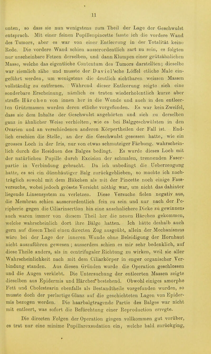 unten, so dass sie nun wenigstens zum Tbeil der Lage der Geschwulst entsprach. Mit einer feineu Pupillenjjiucette fasste ich die vordere Wand des Tumors, aber es war von einer Entleerung in der Totalität keine Rede. Die vordei'e Wand schien ausserordentlich zart zu sein, es folgten nur unscheinbare Fetzen derselben, und dann Klumpen einer grützähnlicheu Masse, welche das eigentliche Couteutum des Tumors darstellten; dieselbe war ziemlich zähe und musste der Daviel'sche Löffel etliche Male ein- geführt werden, um wenigstens die deutlich sichtbaren weissen Massen vollständig zu entfernen. Während dieser Entleerung zeigte sich eine sonderbare Erscheinung, nämlich es traten wiederholentlich kurze aber straffe Härchen von innen her in die Wunde und auch in den entleei'- ten Grützmassen wurden deren etliche vorgefunden. Es war kein Zweifel, dass sie dem Inhalte der Geschwulst angehörten und sich zu derselben ganz in ähnlicher Weise verhielten, wie es bei Balggeschwülsten in den Ovarien und an verschiedenen anderen Körpertheilen der Fall ist. End- lich erschien die Stelle, an der die Geschwulst gesessen hatte, wie ein grosses Loch in der Iris, nur von etwas schmutziger Färbung, wahrschein- lich durch die Residuen des Balges bedingt. Es wurde dieses Loch mit der natürlichen Pupille durch Excision der schmalen, trennenden Faser- partie in Verbindung gebracht. Da ich unbedingt die Ueberzeugung hatte, es sei ein dünnhäutiger Balg zurückgeblieben, so machte ich nach- träglich sowohl mit dem Häkchen als mit der Pincette noch einige Fass- versuche, wobei jedoch grösste Vorsicht nöthig war, um nicht das dahinten liegende Linsensystem zu verletzen. Diese Versuche fielen negativ aus, die Membran schien ausserordentlich fein zu sein und nur nach der Pe- ripherie gegen die Ciliarinsertion hin eine ansehnlichere Dicke zu gewinnen» auch waren immer von diesem Theil her die neuen Härchen gekommen, welche wahrscheinlich dort ihre Bälge hatten. Ich hätte deshalb auch gern auf diesen Theil einen directen Zug ausgeübt, allein der Mechanismus wäre bei der Lage der inneren Wunde ohne Beleidigung der Hornhaut nicht auszuführen gewesen ; ausserdem schien es mir sehr bedenklich, auf diese Theile anders, als in eentrifugaler Richtung zu wirken, weil sie aller Wahrscheinlichkeit nach mit dem Ciliarkörper in enger organischer Ver- bindung standen. Aus diesen Gründen wurde die Operation geschlossen und die Augen verklebt. Die Untersuchung der entleerten Massen zeigte dieselben aus Epidermis und Härchen'bestehend. Obwohl einiges amorphe Fett und Cholestearin ebenfalls als Bestandtheile vorgefunden wurden, so musste doch der perlartige Glanz auf die geschichteten Lagen von Epider- mis bezogen worden. Die haarbalgtragcndo Partie des Balges war nicht mit entleert, was sofort die Befürchtung einer Repi'oduction erregte. Die directen Folgen der Operation gingen vollkommen gut vorüber, es trat nur eine minime Pupillarexsudation ein, welche bald zurückging,