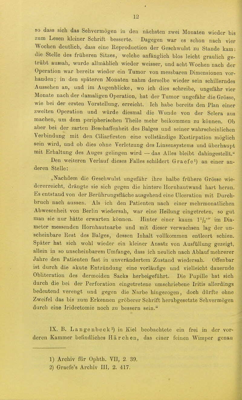 so das8 sich das Sehvermögen iu den nächsten zwei Monaten wieder bis zum Lesen kleiner Schrift besserte. Dagegen war es schon nach vier Wochen deutlich, dass eine Reproduction der Geschwulst zu Stande kam: die Stelle des früheren Sitzes, welche anfänglich blos leicht graulich ge- trübt aussah, wurde allmählich wieder weisser, und acht Wochen nach der Operation war bereits wieder ein Tumor von messbaren Dimensionen vor- handen; in den späteren Monaten nahm derselbe wieder sein schillerndes Aussehen an, und im Augenblicke, wo ich dies schreibe, ungefähr vier Monate nach der damaligen Operation, hat der Tumor ungefähr die Grösse, wie bei der ersten Vorstellung, erreicht. Ich habe bereits den Plan einer zweiten Operation und würde diesmal die Wunde von der Sciera aus machen, um dem peripherischen Theile mehr beikommen zu können. Ob aber bei der zarten Beschaffenheit des Balges und seiner wahrscheinlichen Verbindung mit den Ciliarfirsten eine vollständige Exstirpation möglich sein wird, und ob dies ohne Verletzung des Linsensystems uud überhaupt mit Erhaltung des Auges gelingen wird — das Alles bleibt dahingestellt. Den weiteren Verlauf dieses Falles schildert Graefe') an einer an- deren Stelle: „Nachdem die Geschwulst ungefähr ihre halbe frühere Grösse wie- dererreicht, drängte sie sich gegen die hintere Hornhautwand hart heran. Es entstand von der Berührungsfläche ausgehend eine ülceration mit Durch- bruch nach aussen. Als ich den Patienten nach einer mehrmonatlichen Abwesenheit von Berlin wiedersah, war eine Heilung eingeti-eten, so gut mau sie nur hätte erwarten können. Hinter einer kaum l^/a' im Dia- meter messenden Hornhautnarbe und mit dieser verwachsen lag der un- scheinbare Rest des Balges, dessen Inhalt vollkommen entleert schien. Später hat sich wohl wieder ein kleiner Ansatz von Ausfüllung gezeigt, allein in so unscheinbarem Umfange, dass ich neulich nach Ablauf mehrerer Jahre den Patienten fast in unverändertem Zustand wiedersah. Offenbar ist durch die akute Entzündung eine vorläufige und vielleicht dauernde Obliteration des dermoiden Sacks herbeigeführt. Die Pupille hat sich durch die bei der Perforation eingetretene umschriebene Iritis allerdings bedeutend verengt und gegen die Narbe hingezogen, doch dürfte ohne Zweifel das bis zum Erkennen gröberer Schrift herabgesetzte Sehvermögen durch eine Irideotomie noch zu bessern sein. IX. B. Langenbeck*) in Kiel beobachtete ein frei in der vor- deren Kammer befindliches Härchen, das einer feinen Wimper genau 1) Archiv für Ophth. VU, 2. 39.