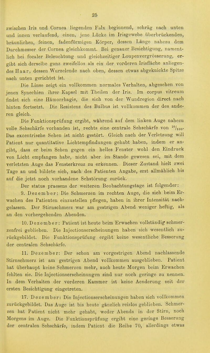 zwischen Iris und Cornea liegenden Fulx beginnend, schräg nach unten und innen verlaufend, einen, jene Lücke im Irisgewehe überbrückenden, bräunlichen, feinen, fadenförmigen Körper, dessen Länge nahezu dem Durchmesser der Cornea gleichkommt. Bei genauer Besichtigung, nament- lich bei focaler Beleuchtung und gleichzeitiger Loupenvergrösserung, er- gibt sich derselbe ganz zweifellos als ein der vorderen Irisfläche anliegen- des Haar, dessen Wurzelende nach oben, dessen etwas abgeknickte Spitze nach unten gerichtet ist. Die Linse zeigt ein vollkommen normales Verhalten, abgesehen von jenen Synechien ihrer Kapsel mit Theilen der Iris. Im corpus vitreum findet sich eine Hämorrhagie, die sich von der Wundregion direct nach hinten fortsetzt. Die Resistenz des Bulbus ist vollkommen der des ande- ren gleich. Die Funktionsprüfung ergibt, während auf dem linken Auge nahezu volle Sehschärfe vorhanden ist, rechts eine centrale Sehschärfe von ^^liQQ* Das excentrisohe Sehen ist nicht gestört. Gleich nach der Verletzung will Patient nur quantitative Lichtempfindungen gehabt haben, indem er an- gibt, dass er beim Sehen gegen ein helles Fenster wohl den Eindruck von Licht empfangen habe, nicht aber im Stande gewesen sei, mit dem verletzten Auge das Fensterkreuz zu erkennen. Dieser Zustand hielt zwei Tage an und bildete sich, nach des Patienten Angabe, erst allmählich bis auf die jetzt noch vorhandene Sehstörung zurück. Der Status praesens der weiteren Beobachtungstage ist folgender: 9. Dezember: Die Schmerzen im rechten Auge, die sich beim Er- wachen des Patienten einzustellen pflegen, haben in ihrer Intensität nach- gelassen. Der Stirnschmerz war am gestrigen Abend weniger heftig, als an den vorhergehenden Abenden. 10. Dezember: Patient ist heute beim Erwachen vollständig schmer- zenfrei geblieben. Die Injectionserscheinungen haben sich wesentlich zu- rückgebildet. Die Funktionsprüfung ergibt keine wesentliche Besserung der centralen Sehschärfe. 11. Dezember: Der schon am vorgestrigen Abend nachlassende Stirnschmerz ist am gestrigen Abend vollkommen ausgeblieben. Patient hat überhaupt keine Schmerzen mehr, auch heute Morgen beim Erwachen fehlten sie. Die Injectionserscheinungen sind nur noch geringe zu nennen. In dem Verhalten der vorderen Kammer ist keine Aenderung seit der ersten Besichtigung eingetreten. 17. Dezember: Die Injectionserscheinungen haben sich vollkommen zurückgebildet. Das Auge ist bis heute gänzlich reizlos geblieben. Schmer- zen hat Patient nicht mehr gehabt, weder Abends in der Stirn, noch Morgens im Auge. Die Funktionsprüfung ergibt eine geringe Besserung der centralen Sehschärfe, indem Patient die Reihe 70, allerdings etwas