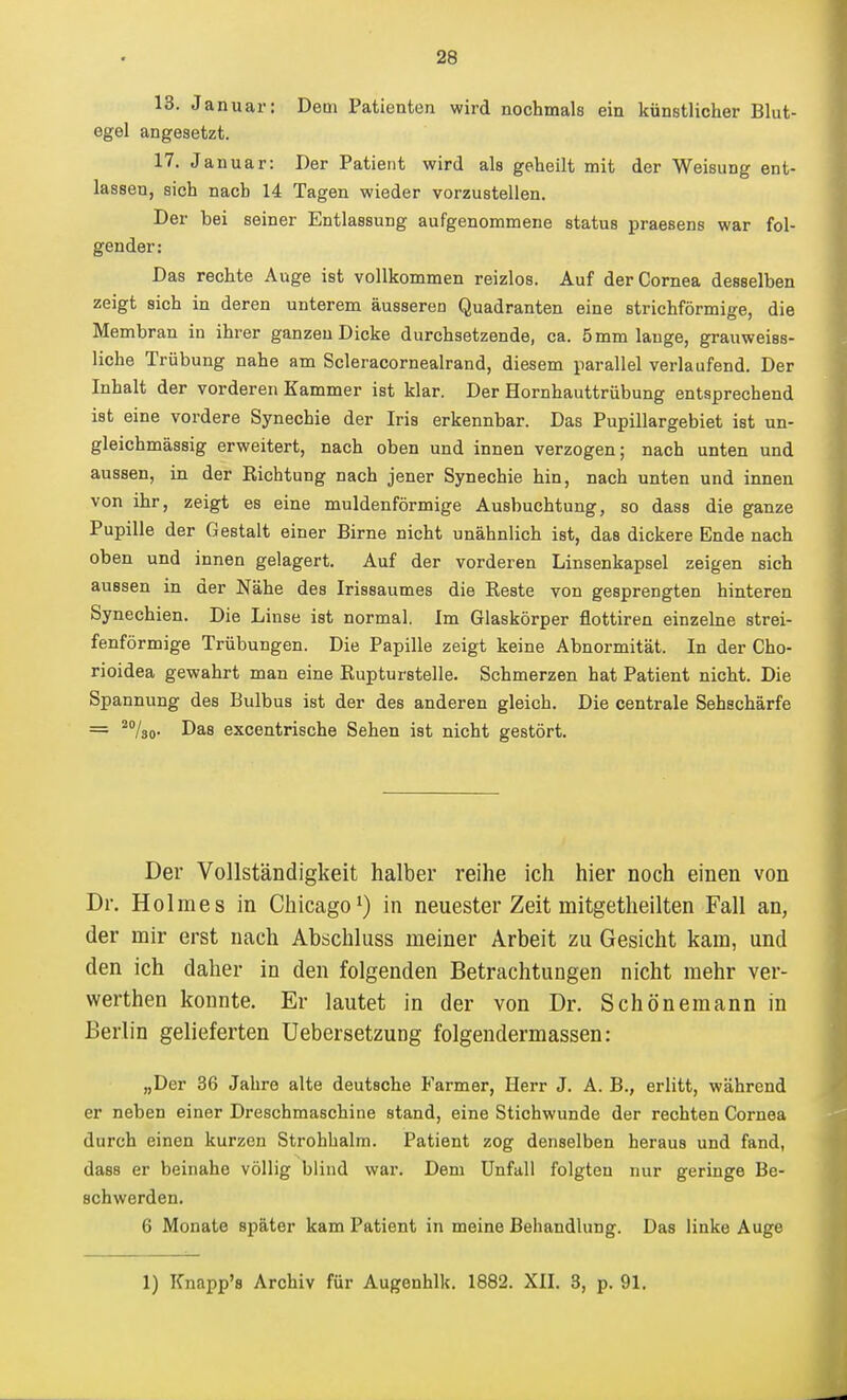 13. Januar: Dem Patienten wird nochmals ein künstlicher Blut- egel angesetzt. 17. Januar: Der Patient wird als geheilt mit der Weisung ent- lassen, sich nach 14 Tagen wieder vorzustellen. Der bei seiner Entlassung aufgenommene status praesens war fol- gender: Das rechte Auge ist vollkommen reizlos. Auf der Cornea desselben zeigt sich in deren unterem äusseren Quadranten eine strichförmige, die Membran in ihrer ganzen Dicke durchsetzende, ca. 5mm lange, grauweiss- liche Trübung nahe am Scleracornealrand, diesem parallel verlaufend. Der Inhalt der vorderen Kammer ist klar. Der Hornhauttrübung entsprechend ist eine vordere Synechie der Iris erkennbar. Das Pupillargebiet ist un- gleichmässig erweitert, nach oben und innen verzogen; nach unten und aussen, in der Kichtung nach jener Synechie hin, nach unten und innen von ihr, zeigt es eine muldenförmige Ausbuchtung, so dass die ganze Pupille der Gestalt einer Birne nicht unähnlich ist, das dickere Ende nach oben und innen gelagert. Auf der vorderen Linsenkapsel zeigen sich aussen in der Nähe des Irissaumes die Reste von gesprengten hinteren Synechien. Die Linse ist normal. Im Glaskörper flottiren einzelne strei- fenförmige Trübungen. Die Papille zeigt keine Abnormität. In der Cho- rioidea gewahrt man eine Rupturstelle. Schmerzen hat Patient nicht. Die Spannung des Bulbus ist der des anderen gleich. Die centrale Sehschärfe = ^/so- Das excentrische Sehen ist nicht gestört. Der Vollständigkeit halber reihe ich hier noch einen von Dr. Holmes in Chicagoin neuester Zeit mitgetheilten Fall an, der mir erst nach Abschluss meiner Arbeit zu Gesicht kam, und den ich daher in den folgenden Betrachtungen nicht mehr ver- werthen konnte. Er lautet in der von Dr. Schönemann in Berlin gelieferten Uebersetzung folgendermassen: „Der 36 Jahre alte deutsche Farmer, Herr J. A. B., erlitt, während er neben einer Dreschmaschine stand, eine Stichwunde der rechten Cornea durch einen kurzen Strohhalm. Patient zog denselben heraus und fand, dass er beinahe völlig blind war. Dem Unfall folgten nur geringe Be- schwerden. 6 Monate später kam Patient in meine Behandlung. Das linke Auge 1) Knapp's Archiv für Augenhlk. 1882. XII. 3, p. 91.