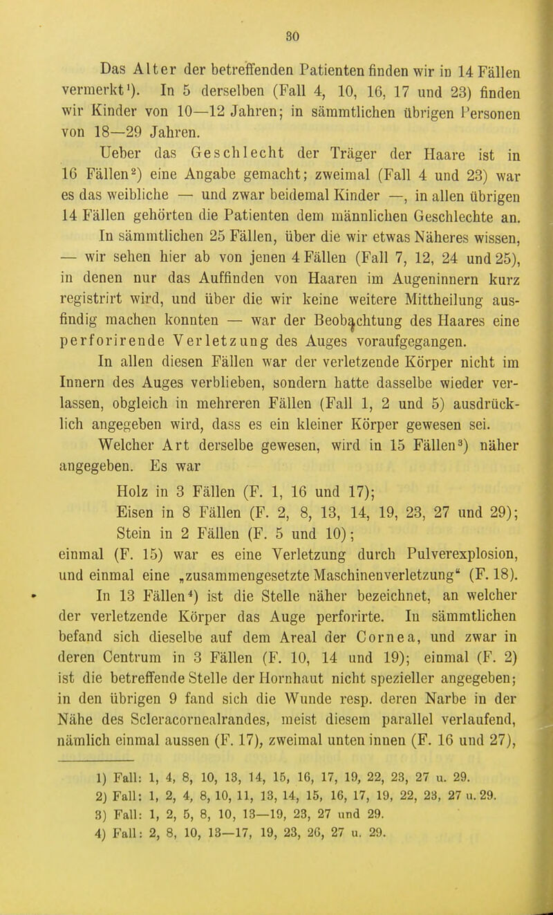 SÖ Das Alter der betreiffenden Patienten finden wir in 14 Fällen vermerkt'). In 5 derselben (Fall 4, 10, 16, 17 und 23) finden wir Kinder von 10—12 Jahren; in säramtlichen übrigen Personen von 18—29 Jahren, üeber das Geschlecht der Tnäger der Haare ist in 16 Fällen2) eine Angabe gemacht; zweimal (Fall 4 und 23) war es das weibliche — und zwar beidemal Kinder —, in allen übrigen 14 Fällen gehörten die Patienten dem männlichen Geschlechte an. In sämmtlichen 25 Fällen, über die wir etwas Näheres wissen, — wir sehen hier ab von jenen 4 Fällen (Fall 7, 12, 24 und 25), in denen nur das Auffinden von Haaren im Augeninnern kurz registrirt wird, und über die wir keine weitere Mittheilung aus- findig machen konnten — war der Beobachtung des Haares eine perforirende Verletzung des Auges voraufgegangen. In allen diesen Fällen war der verletzende Körper nicht im Innern des Auges verblieben, sondern hatte dasselbe wieder ver- lassen, obgleich in mehreren Fällen (Fall 1, 2 und 5) ausdrück- lich angegeben wird, dass es ein kleiner Körper gewesen sei. Welcher Art derselbe gewesen, wird in 15 Fällen3) näher angegeben. Es war Holz in 3 Fällen (F. 1, 16 und 17); Eisen in 8 Fällen (F. 2, 8, 13, 14, 19, 23, 27 und 29); Stein in 2 Fällen (F. 5 und 10); einmal (F. 15) war es eine Verletzung durch Pulverexplosion, und einmal eine „zusammengesetzte Maschineuverletzung (F. 18). In 13 Fällen*) ist die Stelle näher bezeichnet, an welcher der verletzende Körper das Auge perforirte. In sämmtUchen befand sich dieselbe auf dem Areal der Cornea, und zwar in deren Centrum in 3 Fällen (F. 10, 14 und 19); einmal (F. 2) ist die betreffende Stelle der Hornhaut nicht spezieller angegeben; in den übrigen 9 fand sich die Wunde resp. deren Narbe in der Nähe des Scleracornealrandes, meist diesem parallel verlaufend, nämlich einmal aussen (F. 17), zweimal unten innen (F. 16 und 27), 1) Fall: 1, 4, 8, 10, 13, U, 15, 16, 17, 19, 22, 23, 27 u. 29. 2) Fall: 1, 2, 4, 8, 10, 11, 13, 14, 15, 16, 17, 19, 22, 23, 27 u.29. 3) Fall: 1, 2, 5, 8, 10, 13—19, 23, 27 nncl 29.