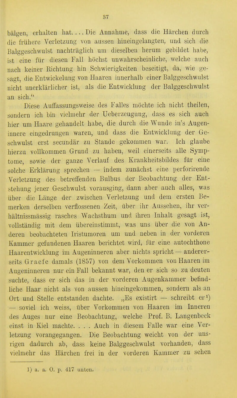 bälgen, erhalten hat.... Die Annahme, dass die Härchen durch die frühere Verletzung von aussen hineingelangten, und sich die Balggeschwulst nachträglich uni dieselben herum gebildet habe, ist eine für diesen Fall höchst unwahrscheinliche, welche auch nach keiner Richtung hin Schwierigkeiten beseitigt, da, wie ge- sagt, die Entwickelung von Haaren innerhalb einer Balggeschwulst nicht unerklärlicher ist, als die Entwicklung der Balggeschwulst an sich. Diese Auffassungsweise des Falles möchte ich nicht theilen, sondern ich bin vielmehr der Ueberzeugung, dass es sich auch hier um Haare gehandelt habe, die durch die Wunde in's Augen- innere eingedrungen waren, und dass die Entwicklung der Ge- schwulst erst secundär zu Stande gekommen war. Ich glaube hierzu vollkommen Grund zu haben, weil einerseits alle Symp- tome, sowie der ganze Verlauf des Krankheitsbildes für eine solche Erklärung sprechen — indem zunächst eine perforirende Verletzung des betreffenden Bulbus der Beobachtung der Ent- stehung jener Geschwulst vorausging, dann aber auch alles, was über die Länge der zwischen Verletzung und dem ersten Be- merken derselben verflossenen Zeit, über ihr Aussehen, ihr ver- hältnissmässig rasches Wachsthum und ihren Inhalt gesagt ist, vollständig mit dem übereinstimmt, was uns über die von An- deren beobachteten Iristumoren um und neben in der vorderen Kammer gefundenen Haaren berichtet wird, für eine autochthone Haarentwicklung im Augeninneren aber nichts spricht — anderer- seits Graefe damals (1857) von dem Vorkommen von Haaren im Augeninneren nur ein Fall bekannt war, den er sich so zu deuten suchte, dass er sich das in der vorderen Augenkammer befind- liche Haar nicht als von aussen hineingekommen, sondern als an Ort und Stelle entstanden dachte. „Es existirt — schreibt ei-^) — soviel ich weiss, über Vorkommen von Haaren im Inneren des Auges nur eine Beobachtung, welche Prof. B. Langenbeck einst in Kiel machte. . . . Auch in diesem Falle war eine Ver- letzung vorangegangen. Die Beobachtung weicht von der uns- rigen dadurch ab, dass keine Balggeschwulst vorhanden, dass vielmehr das Härchen frei in der vorderen Kammer zu sehen