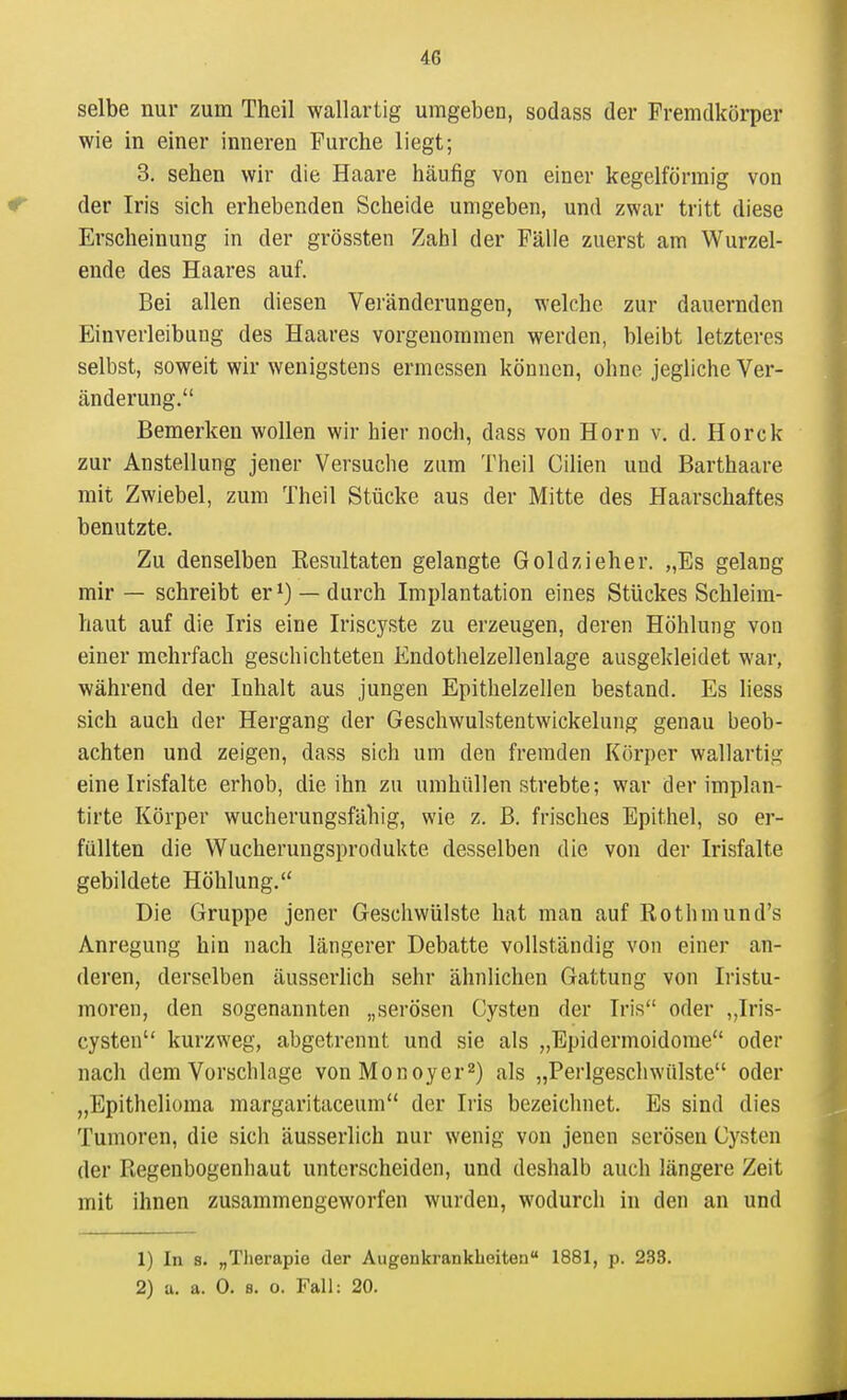 selbe nur zum Theil wallartig umgeben, sodass der Fremdkörper wie in einer inneren Furche liegt; 3. sehen wir die Haare häufig von einer kegelförmig von der Iris sich erhebenden Scheide umgeben, und zwar tritt diese Erscheinung in der grössten Zahl der Fälle zuerst am Wurzel- ende des Haares auf. Bei allen diesen Veränderungen, welche zur dauernden Einverleibung des Haares vorgenommen werden, bleibt letzteres selbst, soweit wir wenigstens ermessen können, ohne jegliche Ver- änderung. Bemerken wollen wir hier noch, dass von Horn v, d. Horck zur Anstellung jener Versuche zum Theil Cilien und Barthaare mit Zwiebel, zum Theil Stücke aus der Mitte des Haarschaftes benutzte. Zu denselben Resultaten gelangte Goldzieher. „Es gelang mir — schreibt er —durch Implantation eines Stückes Schleim- haut auf die Iris eine Iriscyste zu erzeugen, deren Höhlung von einer mehrfach geschichteten Endothelzellenlage ausgekleidet war, während der Inhalt aus jungen Epithelzellen bestand. Es liess sich auch der Hergang der Geschwulstentwickelung genau beob- achten und zeigen, dass sich um den fremden Körper wallartig eine Irisfalte erhob, die ihn zu umhüllen strebte; war der implan- tirte Körper wucherungsfähig, wie z. B. frisches Epithel, so er- füllten die Wucherungsprodukte desselben die von der Irisfalte gebildete Höhlung. Die Gruppe jener Geschwülste hat man auf Rothmund's Anregung hin nach längerer Debatte vollständig von einer an- deren, derselben äusserlich sehr ähnlichen Gattung von Iristu- moren, den sogenannten „serösen Cysten der Iris oder „Iris- cysten kurzweg, abgetrennt und sie als „Epidermoidome oder nach dem Vorschlage vonMonoyer^) als „Perlgeschwülste oder „Epithelioma margaritaceum der Iris bezeichnet. Es sind dies Tumoren, die sich äusserlich nur wenig von jenen serösen Cysten der Regenbogenhaut unterscheiden, und deshalb auch längere Zeit mit ihnen zusammengeworfen wurden, wodurch in den an und 1) In s. „Tiierapie der Augenkrankheiten 1881, p. 233. 2) a. a. 0. B. o. Fall: 20.