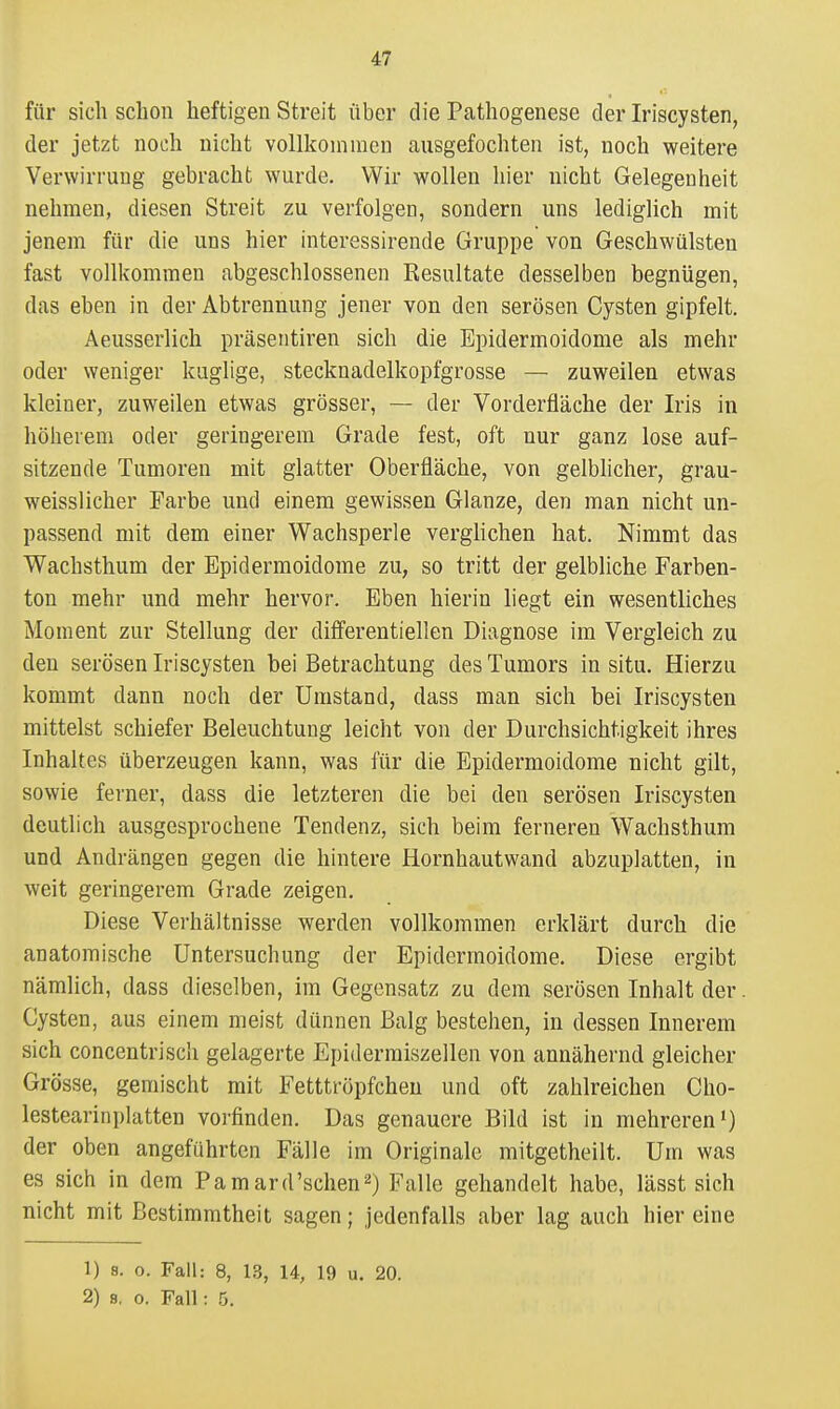 für sich schon heftigen Streit über die Pathogenese der Iriscysten, der jetzt noch nicht vollkommen ausgefochten ist, noch weitere Verwirrung gebracht wurde. Wir wollen hier nicht Gelegenheit nehmen, diesen Streit zu verfolgen, sondern uns lediglich mit jenem für die uns hier interessirende Gruppe von Geschwülsten fast vollI<ommen abgeschlossenen Resultate desselben begnügen, das eben in der Abtrennung jener von den serösen Cysten gipfelt. Aeusserlich präsentiren sich die Epidermoidome als mehr oder weniger kuglige, stecknadelkopfgrosse — zuweilen etwas kleiner, zuweilen etwas grösser, — der Vorderfläche der Iris in höherem oder geringerem Grade fest, oft nur ganz lose auf- sitzende Tumoren mit glatter Oberfläche, von gelblicher, grau- weisslicher Farbe und einem gewissen Glänze, den man nicht un- passend mit dem einer Wachsperle verglichen hat. Nimmt das Wachsthum der Epidermoidome zu, so tritt der gelbliche Farben- ton mehr und mehr hervor. Eben hierin liegt ein wesentliches Moment zur Stellung der differentiellen Diagnose im Vergleich zu den serösen Iriscysten bei Betrachtung des Tumors in situ. Hierzu kommt dann noch der Umstand, dass man sich bei Iriscysten mittelst schiefer Beleuchtung leicht von der Durchsichtigkeit ihres Inhaltes überzeugen kann, was l'ür die Epidermoidome nicht gilt, sowie ferner, dass die letzteren die bei den serösen Iriscysten deutlich ausgesprochene Tendenz, sich beim ferneren Wachsthum und Andrängen gegen die hintere Hornhautwand abzuplatten, in weit geringerem Grade zeigen. Diese Verhältnisse werden vollkommen erklärt durch die anatomische Untersuchung der Epidermoidome. Diese ergibt nämlich, dass dieselben, im Gegensatz zu dem serösen Inhalt der. Cysten, aus einem meist dünnen Balg bestehen, in dessen Innerem sich concentriscli gelagerte Epidermiszellen von annähernd gleicher Grösse, gemischt mit Fetttröpfchen und oft zahlreichen Cho- lestearinplatten vorfinden. Das genauere Bild ist in mehreren*) der oben angeführten Fälle im Originale mitgetheilt. Um was es sich in dem Pamard'schen^) Falle gehandelt habe, lässt sich nicht mit Bestimmtheit sagen; jedenfalls aber lag auch hiereine 1) 8. 0. Fall: 8, 13, 14, 19 u. 20.