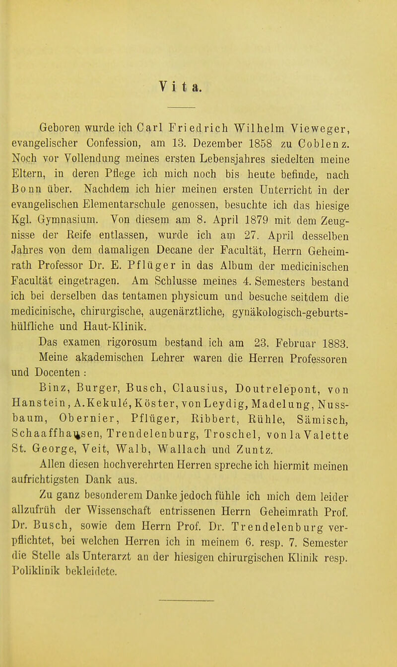 Vita. Geboren wurde ich Carl Friedrich Wilhelm Vieweger, evangelischer Confession, am 13. Dezember 1858 zu Coblenz. Noch vor Vollendung meines ersten Lebensjahres siedelten meine Eltern, in deren Pflege ich mich noch bis heute befinde, nach Bonn über. Nachdem ich hier meinen ersten Unterricht in der evangelischen Elementarschule genossen, besuchte ich das hiesige Kgl. Gymnasium. Von diesem am 8. April 1879 mit dem Zeug- nisse der Reife entlassen, wurde ich am 27. April desselben Jahres von dem damaligen Decane der Facultät, Herrn Geheim- rath Professor Dr. E. Pflüger in das Album der medicinischen Facultät eingetragen. Am Schlüsse meines 4. Semesters bestand ich bei derselben das tentamen physicum und besuche seitdem die medicinische, chirurgische, augenärztliche, gynäkologisch-geburts- hülfliche und Haut-Klinik. Das examen rigorosum bestand ich am 23. Februar 1883. Meine akademischen Lehrer waren die Herren Professoren und Docenten : Binz, Burger, Busch, Clausius, Doutrelepont, von Hanstein, A.Kekule, Köster, vonLeydig, Madelung, Nuss- baum, Obernier, Pflüger, Ribbert, Rühle, Sämisch, Schaaffha\4sen, Trendelenburg, Troschel, vonlaValette St. George, Veit, Walb, Wallach und Zuntz. Allen diesen hochverehrten Herren spreche ich hiermit meinen aufrichtigsten Dank aus. Zu ganz besonderem Danke jedoch fühle ich mich dem leider allzufrüh der Wissenschaft entrissenen Herrn Geheimrath Prof. Dr. Busch, sowie dem Herrn Prof. Dr. Trendelenburg ver- pflichtet, bei welchen Herren ich in meinem 6. resp. 7. Semester die Stelle als Unterarzt an der hiesigen chirurgischen Klinik resp. Poliklinik bekleidete.