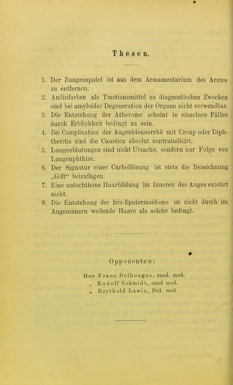 Thesen. 1. Der Zungenspatel ist aus dem Arraamentarium des Arztes zu entfernen. 2. Anilinfarben als Tinctionsmittel zu diagnostischen Zwecken sind bei amyloider Degeneration der Organe nicht verwendbar. 3. Die Entstehung der Atherome scheint in einzelnen Fällen durch Erblichkeit bedingt zu sein. 4. Bei Complication der Augenblennorrhö mit Croup oder Diph- theritis sind die Caustica absolut contraindicirt. 5. Lungenblutungen sind nicht Ursache, sondern nur Folge von Lungenphthise. 6. Der Signatur einer Carbollösung ist stets die Bezeichnung „Gift beizufügen. 7. Eine autochthone Haarbildung im Inneren des Auges existirt nicht. 8. Die Entstehung der Iris-Epidermoidome ist nicht durch im Augeninnern weilende Haare als solche bedingt. Opp onente n: Herr Franz Delhougne, cand. med. „ Rudolf Schmidt, cand med. „ Berthold Lewin, Drd. med. i