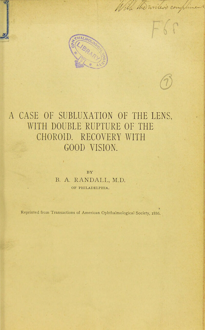 A CASE OF SUBLUXATION OF THE LENS, WITH DOUBLE RUPTURE OF THE CHOROID. RECOVERY WITH GOOD VISION. BY B. A. RANDALL, M.D. OF PHILADELPHIA. 4 Reprinted from Transactions of American Ophthalmological Society, 1886.