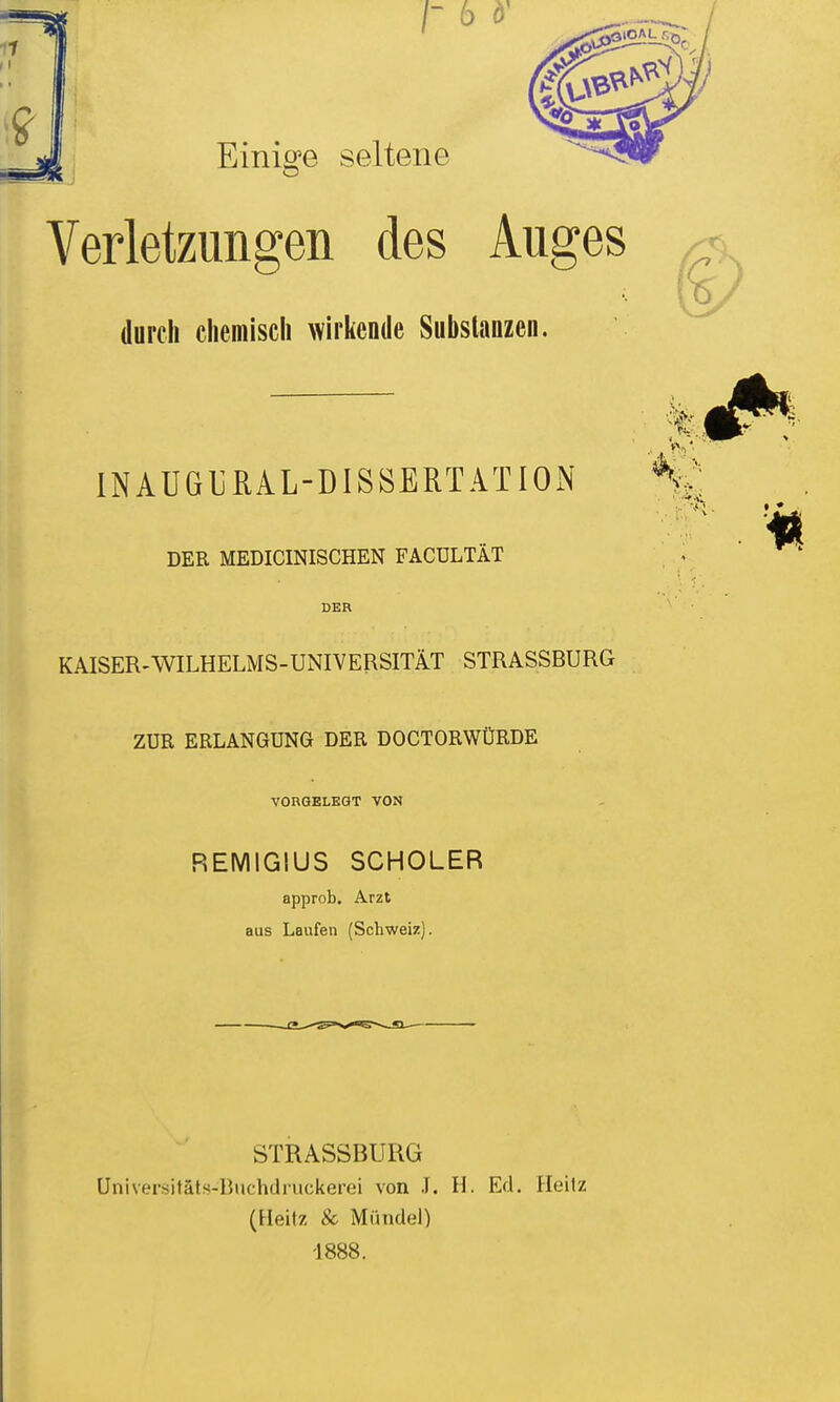 /- 6 d' Einiö'e seltene Verletzungen des Auges durch chemisch wirkende Substanzen. INAUGURAL-DISSERTATIOxN DER MEDICINISCHEN FACÜLTÄT DER KAISER-WILHELMS-UNIVERSITÄT STRASSBURG ZUR ERLANGUNG DER DOCTORWÜRDE VORGELEGT VON REMIGIUS SCHOLER approb. Arzt aus Laufen (Schweiz). STRASSBURG Üniversitäts-Buchdruckerei von J. H. Ed. Heilz (Heitz & Mündel) -1888.