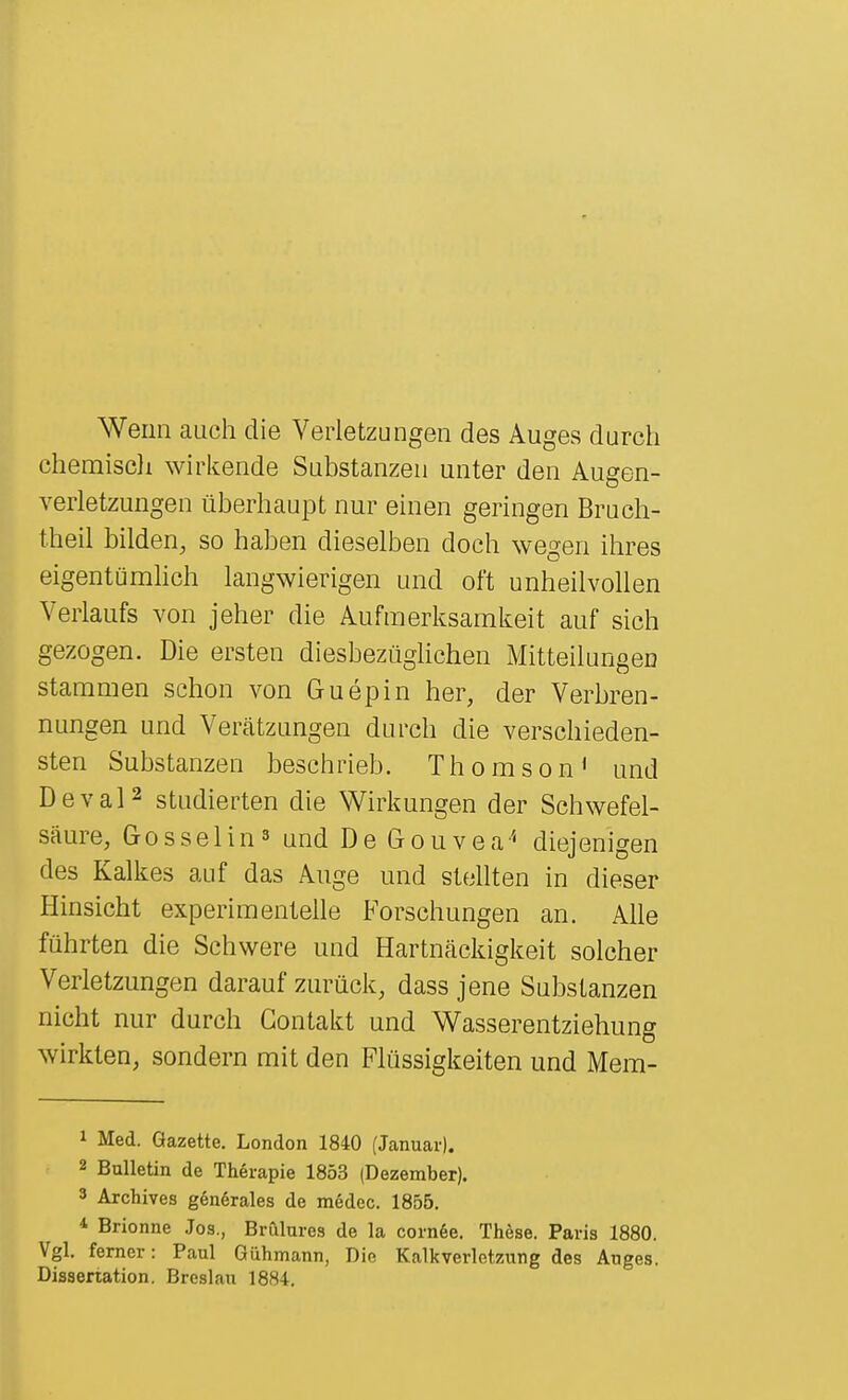 Wenn auch die Verletzungen des Auges durch chemiscli wirkende Substanzen unter den Augen- verletzungen überhaupt nur einen geringen Bruch- theil bilden, so haben dieselben doch wegen ihres eigentümhch langwierigen und oft unheilvollen Verlaufs von jeher die Aufmerksamkeit auf sich gezogen. Die ersten diesbezüglichen Mitteilungen stammen schon von Guepin her, der Verbren- nungen und Verätzungen durch die verschieden- sten Substanzen beschrieb. Thomson' und DevaP studierten die Wirkungen der Schwefel- säure, Gosselins und De Gouvea'' diejenigen des Kalkes auf das Auge und stellten in dieser Hinsicht experimentelle Forschungen an. Alle führten die Schwere und Hartnäckigkeit solcher Verletzungen darauf zurück, dass jene Substanzen nicht nur durch Gontakt und Wasserentziehung wirkten, sondern mit den Flüssigkeiten und Mem- 1 Med. Gazette. London 1840 (Januar). 2 Bulletin de Therapie 1853 (Dezember). 3 Archives genörales de medec. 1855. * Brionne Jos., Brulures de la corn6e. Thöse. Paris 1880. Vgl. femer: Paul Gühmann, Die Kalkverlctzung des Auges. Dissertation. Breslau 1884.