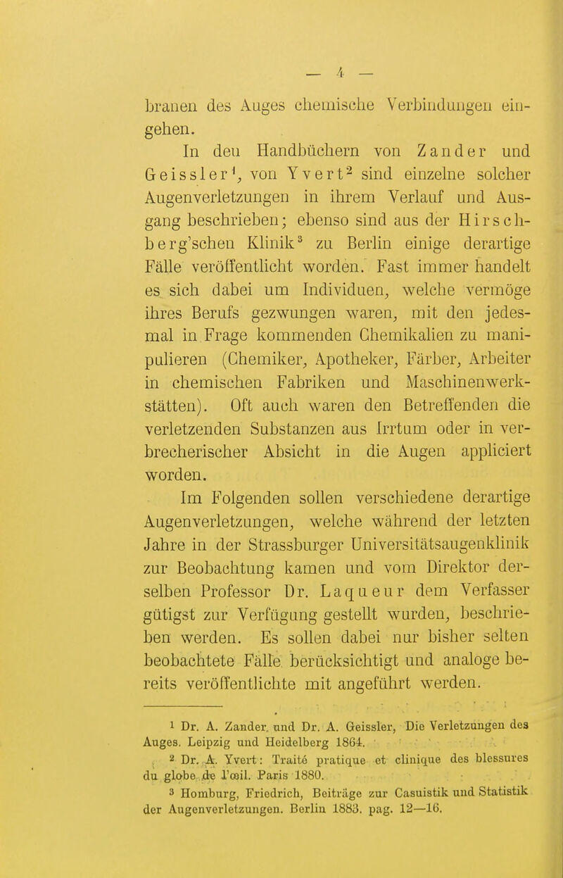 brauen des Auges chemische Verbindungen ein- gehen. In den Handbüchern von Zander und Geissler^, von Yvert^ sind einzelne solclier Augenverletzungen in ihrem Verlauf und Aus- gang beschrieben; ebenso sind aus der Hirsch- berg'schen Klinik^ zu Berlin einige derartige Fälle veröffentlicht worden. Fast immer handelt es sich dabei um Individuen^ welche vermöge ihres Berufs gezwungen waren, mit den jedes- mal in Frage kommenden Chemikalien zu mani- pulieren (Chemiker, Apotheker, Färber, Arbeiter in chemischen Fabriken und Maschinenwerk- stätten). Oft auch waren den Betreffenden die verletzenden Substanzen aus Irrtum oder in ver- brecherischer Absicht in die Augen appliciert worden. Im Folgenden sollen verschiedene derartige Augenverletzungen, welche während der letzten Jahre in der Strassburger Universitätsaugenklinik zur Beobachtung kamen und vom Direktor der- selben Professor Dr. Laqueur dem Verfasser gütigst zur Verfügung gestellt wurden, beschrie- ben werden. Es sollen dabei nur bisher selten beobachtete Fälle berücksichtigt und analoge be- reits veröffentlichte mit angeführt werden. 1 Dr. A. Zander, tind Dr. A. Geissler, Die Verletzungen des Auges. Leipzig und Heidelberg 1864. • ■ 2 Dr. A. Yvei-t: Traitö pratique et clinique des blessures du globe. jde Tceil. Paris 1880. 3 Homburg, Friedrich, Beiträge zur Casuistik und Statistik der Augenverletzungen. Berlin 1883. pag. 12—16.