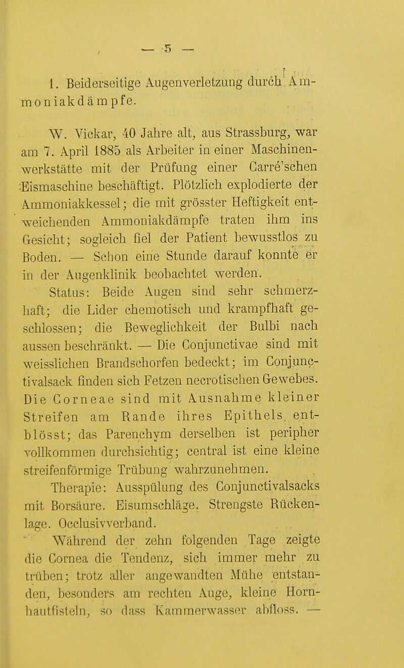 1. Beiderseitige Augenveiietzung durch; Am- moniakdämpfe. W. Vickar, 40 Jahre alt, aus Strassburg, war am 7. April 1885 als Arbeiter in einer Maschinen- werkstätte mit der Prüfung einer Carre'schen :Eismaschine beschäftigt. Plötzhch explodierte der Ammoniakkessel; die mit grösster Heftigkeit ent- weichenden Ammoniakdämpfe traten ihm ins Gesicht; sogleich fiel der Patient bewusstlos zu Boden. — Schon eine Stunde darauf konnte 6r in der Augenldinik beobachtet werden. Status: Beide Augen sind sehr schmerz- haft; die Lider chemotisch und krampfhaft ge- schlossen; die Beweglichkeit der Bulbi nach aussen beschränkt. — Die Conjunctivae sind mit weisshchen Brandschorfen bedeckt; im Conjunc- tivalsack finden sich Fetzen necrotischen Gewebes. Die Corneae sind mit Ausnahme kleiner Streifen am Rande ihres Epithels, ent- b lös st; das Parenchym derselben ist peripher vollkommen durchsichtig; central ist eine kleine streifenförmige Trübung wahrzunehmen. Therapie: Ausspülung des Conjunctivalsacks mit Borsäure. Eisumschläge. Strengste Rücken- lage. Occlusiv verband. Während der zehn folgenden Tage zeigte die Cornea die Tendenz, sich immer mehr zu trüben; trotz aller angewandten Mühe entstan- den, besonders am rechten Auge, kleine Horn- hautfisteln, so dass Kammerwasser ahfloss. —