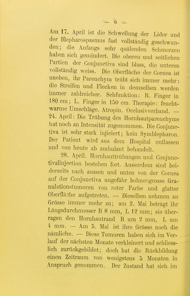 Am 17. April ist die Schwellung der Lider und der Blepharospasmus fast vollständig geschwun- den; die Anfangs sehr quälenden Schmerzen haben sich gemindert. Die oberen und seitlichen Partien der Conjunctiva sind blass, die unteren vollständig weiss. Die Oberfläche der Cornea ist uneben, ihr Parenchym trübt sich immer mehr: die Streifen und Flecken in demselben werden immer zahlreicher. Sehfunktion: R. Finger in 180 cm; L. Finger in 150 cm. Therapie: feucht- warme Umschläge. Atropin. Occlusivverband. — 24. April: Die Trübung des Hornhautparenchyms hat noch an Intensität zugenommen. Die Conjunc- tiva ist sehr stark injiciert; kein Symblepharon. Der Patient wird aus dem Hospital entlassen und von heute ab ambulant behandelt. 28. April. Hornhauttrübungen und Conjunc- tivalinjection bestehen fort. Ausserdem sind bei- derseits nach aussen und unten von der Cornea auf der Conjunctiva ungefähr bohnengrosse Gra- nulationstumoren von roter Farbe und glatter Oberfläche aufgetreten. — Dieselben nehmen an Grösse immer mehr zu; am 2. Mai beträgt ihr Längsdurchmesser R 8 mm, L 12 mm; sie über- ragen den Hornhautrand R um 2 mm, L um 4 mm. — Am 5. Mai ist ihre Grösse noch die nämliche. — Diese Tumoren haben sich im Ver- lauf der nächsten Monate verkleinert und schliess- lich zurückgebildet; doch hat die Rückbildung einen Zeitraum von wenigstens 5 Monaten in Anspruch genommen. Der Zustand hat sich im