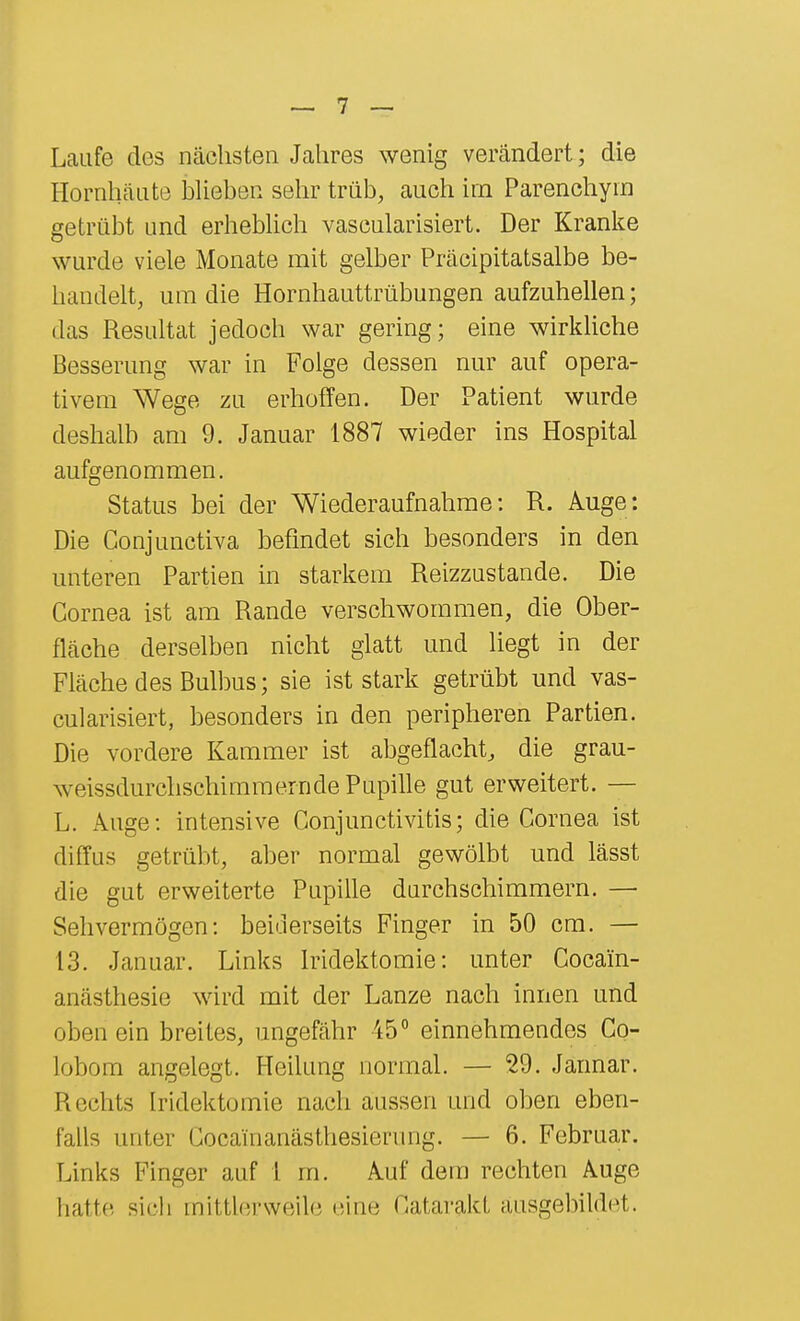 Laufe des nächsten Jahres wenig verändert; die Hornhäute bUehen selir trüb, auch irn Parenchyin getrübt und erhebhch vascularisiert. Der Kranke wurde viele Monate mit gelber Präcipitatsalbe be- handelt, um die Hornhauttrübungen aufzuhellen; das Resultat jedoch war gering; eine wirkUche Besserung war in Folge dessen nur auf opera- tivem Wege zu erhoffen. Der Patient wurde deshalb am 9. Januar 1887 wieder ins Hospital aufgenommen. Status bei der Wiederaufnahme: R. Auge: Die Conjunctiva befindet sich besonders in den unteren Partien in starkem Reizzustande. Die Cornea ist am Rande verschwommen, die Ober- fläche derselben nicht glatt und liegt in der Fläche des Bulbus; sie ist stark getrübt und vas- cularisiert, besonders in den peripheren Partien. Die vordere Kammer ist abgeflacht^ die grau- weissdurclischimmernde Pupille gut erweitert. — L. Auge: intensive Conjunctivitis; die Cornea ist diffus getrübt, aber normal gewölbt und lässt die gut erweiterte Pupille durchschimmern. — Sehvermögen: beiderseits Finger in 50 cm. — 13. Januar. Links Iridektomie: unter Cocain- anästhesie wird mit der Lanze nach innen und oben ein breites, ungefähr 45° einnehmendes Co- lobom angelegt. Heilung normal. — 29. Jannar. Rechts Iridektomie nach aussen und oben eben- falls unter Gocainanästhesierung. — 6. Februar. Links Finger auf 1 m. Auf dem rechten Auge liatte sich mittlerweile eine Catarakt ausgebildet.