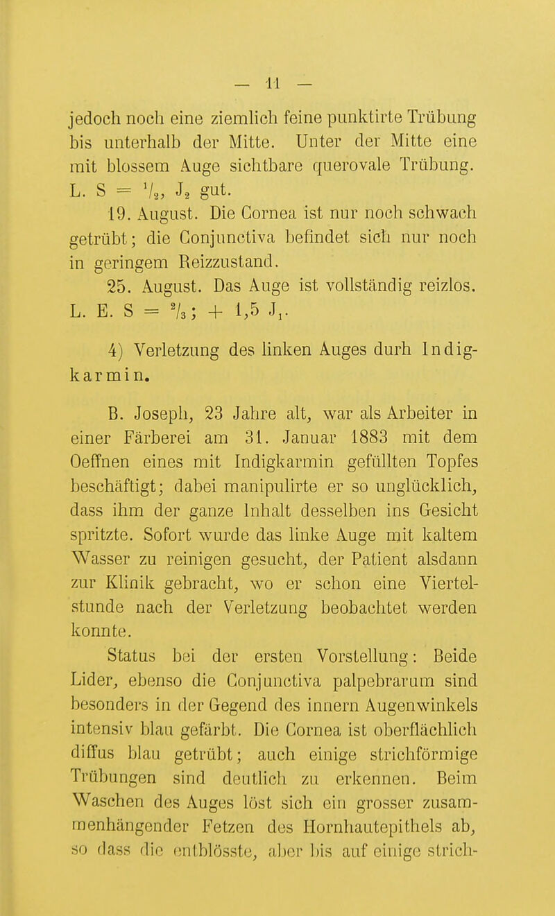 jedoch noch eine ziemhch feine pimktirte Trübung bis unterhalb der Mitte. Unter der Mitte eine mit blossem A.uge sichtbare querovale Trübung. L. S = J-2 gut. 19. August. Die Cornea ist nur noch schwach getrübt; die Conjunctiva befindet sich nur noch in geringem Reizzustand. 25. August. Das Auge ist vollständig reizlos. L. E. S = 'U; + 1,5 J,. 4) Verletzung des linken Auges durh Indig- kar mi n. B. Joseph, 23 Jahre alt, war als Arbeiter in einer Färberei am 31. Januar 1883 mit dem Oeffnen eines mit Indigkarmin gefüllten Topfes beschäftigt; dabei manipulirte er so unglücklich, dass ihm der ganze Inhalt desselben ins Gesicht spritzte. Sofort wurde das linke Auge mit kaltem Wasser zu reinigen gesucht, der Patient alsdann zur Klinik gebracht, wo er schon eine Viertel- stunde nach der Verletzung beobachtet werden konnte. Status bei der ersten Vorstellung: Beide Lider^ ebenso die Conjunctiva palpebrarum sind besonders in der Gegend des Innern Augenwinkels intensiv blau geftirbt. Die Cornea ist oberflächlich diffus blau getrübt; auch einige strichförmige Trübungen sind deutlich zu erkennen. Beim Waschen des Auges löst sich ein grosser zusam- menhängender Fetzen des Hornhautepithels ab, so dass die (uitblösste, aber bis auf einige strich-