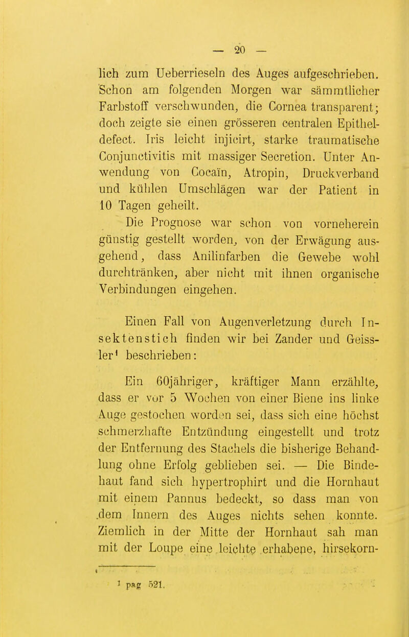 lieh zum Ueberrieseln des Auges aufgeschrieben. Schon am folgenden Morgen war sämmtlicher Farbstoff verschwunden, die Cornea transparent; doch zeigte sie einen grösseren centralen Epithel- defect. Iris leicht injicirt, starke traumatische Conjunctivitis mit massiger Secretion. Unter An- wendung von Cocain, Atropin, Druckverband und kühlen Umschlägen war der Patient in 10 Tagen geheilt. Die Prognose war schon von vorneherein günstig gestellt worden, von der Erwägung aus- gehend, dass Anihnfarben die Gewebe wohl durchtränken, aber nicht mit ihnen organische Verbindungen eingehen. Einen Fall von Augenverletzung durch In- sektenstich finden wir bei Zander und Geiss- 1er' beschrieben: Ein 60jähriger, kräftiger Mann erzählte, dass er vor 5 Wochen von einer Biene ins hnke Auge gestochen wordi^n sei, dass sich eine höchst schmerzhafte Entzündung eingestellt und trotz der Entfernung des Stachels die bisherige Behand- lung ohne Erfolg gehlieben sei. — Die Binde- haut fand sich hypertrophirt und die Hornhaut mit einem Pannus bedeckt, so dass man von .dem Innern des Auges nichts sehen konnte. Ziemhch in der Mitte der Hornhaut sah man mit der Loupe eine leicbte erhabene, hirsekorn- « I pag 521.