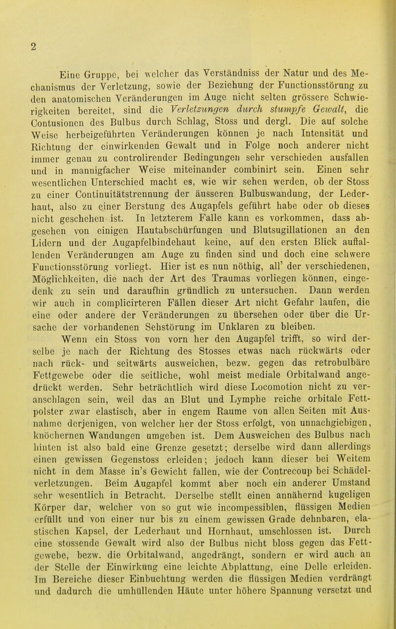 Eine Gruppe, bei \\clchcr das Verstcändniss der Natur und des Me- chanismus der Verletzung, sowie der Beziehung der Functionsstörung zu den anatomischen Veränderungen im Auge nicht selten grössere Schwie- rigkeiten bereitet, sind die Verletzungen durch stumpfe Geioalt, die Contusioncn des Bulbus durch Schlag, Stoss und dergl. Die auf solche Weise herbeigeführten Veränderungen können je nach Intensität und Richtung der einwirkenden Gewalt und in Folge noch anderer nicht immer genau zu controlirender Bedingungen sehr verschieden ausfallen und in mannigfacher Weise miteinander combinirt sein. Einen sehr wesentlichen Unterschied macht es, wie wir sehen werden, ob der Stoss zu einer Continuitätstrennung der äusseren Bulbuswandung, der Leder- haut, also zu einer Berstung des Augapfels geführt habe oder ob dieses nicht geschehen ist. In letzterem Falle kann es vorkommen, dass ab- gesehen von einigen Hautabschürfungen und Blutsugillationen an den Lidern und der Augapfelbindehaut keine, auf den ersten Blick aufial- lenden Voränderungen am Auge zu finden sind und doch eine schwere Functionsstörung vorliegt. Hier ist es nun nöthig, all' der verschiedenen, Möglichkeiten, die nach der Art des Traumas vorliegen können, einge- denk zu sein und daraufhin gründlich zu untersuchen. Dann werden wir auch in complicirteren Fällen dieser Art nicht Gefahr laufen, die eine oder andere der Veränderungen zu übersehen oder über die Ur- sache der vorhandenen Sehstörung im Unklaren zu bleiben. Wenn ein Stoss von vorn her den Augapfel trifft, so wird der- selbe je nach der Richtung des Stosses etwas nach rückwärts oder nach rück- und seitwärts ausweichen, bezw. gegen das retrobulbäre Fettgewebe oder die seitliche, wohl meist mediale Orbitalwand ange- drückt werden. Sehr beträchtlich wird diese Locomotion nicht zu ver- anschlagen sein, weil das an Blut und Lymphe reiche orbitale Fett- polster zwar elastisch, aber in engem Räume von allen Seiten mit Aus- nahme derjenigen, von welcher her der Stoss erfolgt, von unnachgiebigen, knöchernen Wandungen umgeben ist. Dem Ausweichen des Bulbus nach hinten ist also bald eine Grenze gesetzt; derselbe wird dann allerdings einen gewissen Gegenstoss erleiden; jedoch kann dieser bei Weitem nicht in dem Masse in's Gewicht fallen, wie der Contrecoup bei Schädcl- verletzungen. Beim Augapfel kommt aber noch ein anderer Umstand sehr wesentlich in Betracht. Derselbe stefUt einen annähernd kugeligen Körper dar, welcher von so gut wie incompessiblen, flüssigen Medien erfüllt und von einer nur bis zu einem gewissen Grade dehnbaren, ela- stischen Kapsel, der Lederhaut und Hornhaut, umschlossen ist. Durch eine stossende Gewalt wird also der Bulbus nicht bloss gegen das Fett- gewebe, bezw. die Orbitalwand, angedrängt, sondern er wird auch an der Stelle der Einwirkung eine leichte Abplattung, eine Delle erleiden. Im Bereiche dieser Einbuchtung werden die flüssigen Medien verdrängt und dadurch die umhüllenden Häute unter höhere Spannung versetzt und