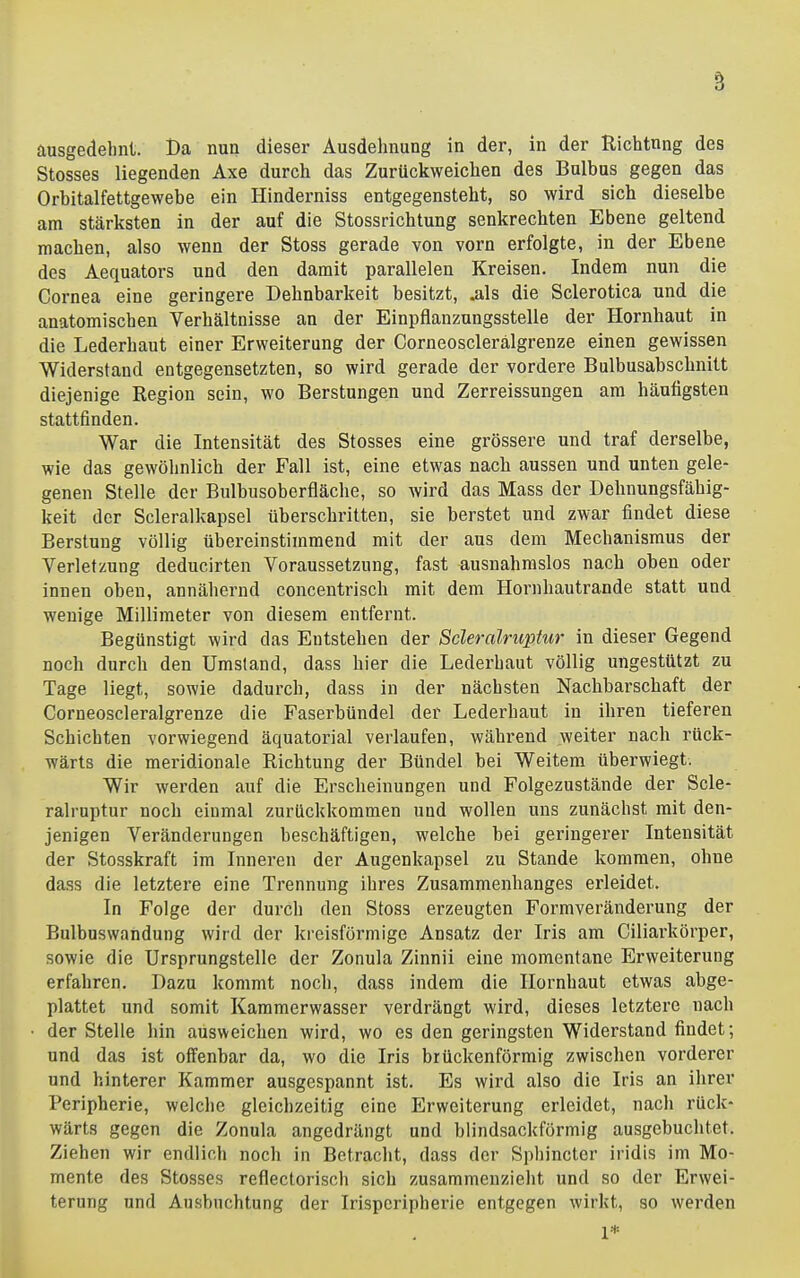 ausgedehnt. Da nun dieser Ausdehnung in der, in der Kichtnng des Stesses liegenden Axe durch das Zurückweichen des Bulbus gegen das Orbitalfettgewebe ein Hinderniss entgegensteht, so wird sich dieselbe am stärksten in der auf die Stossrichtung senkrechten Ebene geltend raachen, also wenn der Stoss gerade von vorn erfolgte, in der Ebene des Aequators und den damit parallelen Kreisen. Indem nun die Cornea eine geringere Dehnbarkeit besitzt, ^Is die Sclerotica und die anatomischen Verhältnisse an der Einpflanzungsstelle der Hornhaut in die Lederhaut einer Erweiterung der Corneosclerälgrenze einen gewissen Widerstand entgegensetzten, so wird gerade der vordere Bulbusabschnitt diejenige Region sein, wo Berstungen und Zerreissungen am häutigsten stattfinden. War die Intensität des Stosses eine grössere und traf derselbe, wie das gewöhnlich der Fall ist, eine etwas nacb aussen und unten gele- genen Stelle der Bulbusoberfläche, so wird das Mass der Dehnungsfähig- keit der Scleralkapsel überschritten, sie berstet und zwar findet diese Berstung völlig übereinstimmend mit der aus dem Mechanismus der Verletzung deducirten Voraussetzung, fast ausnahmslos nach oben oder innen oben, annähernd concentrisch mit dem Hornhautrande statt und wenige Millimeter von diesem entfernt. Begünstigt wird das Entstehen der Scleralruptur in dieser Gegend noch durch den Umstand, dass hier die Lederhaut völlig ungestützt zu Tage liegt, sowie dadurch, dass in der nächsten Nachbarschaft der Corneosclerälgrenze die Faserbündel der Lederhaut in ihren tieferen Schichten vorwiegend äquatorial verlaufen, während weiter nach rück- wärts die meridionale Richtung der Bündel bei Weitem überwiegt. Wir werden auf die Erscheinungen und Folgezustände der Scle- ralruptur noch einmal zurückkommen und wollen uns zunächst mit den- jenigen Veränderungen beschäftigen, welche bei geringerer Intensität der Stosskraft im Inneren der Augenkapsel zu Stande kommen, ohne dass die letztere eine Trennung ihres Zusammenhanges erleidet. In Folge der durcli den Stoss erzeugten Formveränderung der Bulbuswandung wird der kreisförmige Ansatz der Iris am Ciliarkörper, sowie die Ursprungstelle der Zonula Zinnii eine momentane Erweiterung erfahren. Dazu kommt noch, dass indem die Hornhaut etwas abge- plattet und somit Kammerwasser verdrängt wird, dieses letztere nach der Stelle hin ausweichen wird, wo es den geringsten Widerstand findet; und das ist offenbar da, wo die Iris brückenförmig zwischen vorderer und hinterer Kammer ausgespannt ist. Es wird also die Iris an ihrer Peripherie, welche gleichzeitig eine Erweiterung erleidet, nach rück- wärts gegen die Zonula angedrängt und blindsackförmig ausgebuchtet. Ziehen wir endlich noch in Betracht, dass der Spliincter iridis im Mo- mente des Stosses reflectorisch sich zusammenzielit und so der Erwei- terung und Ausbuchtung der Irisperipherie entgegen wirkt, so werden 1*