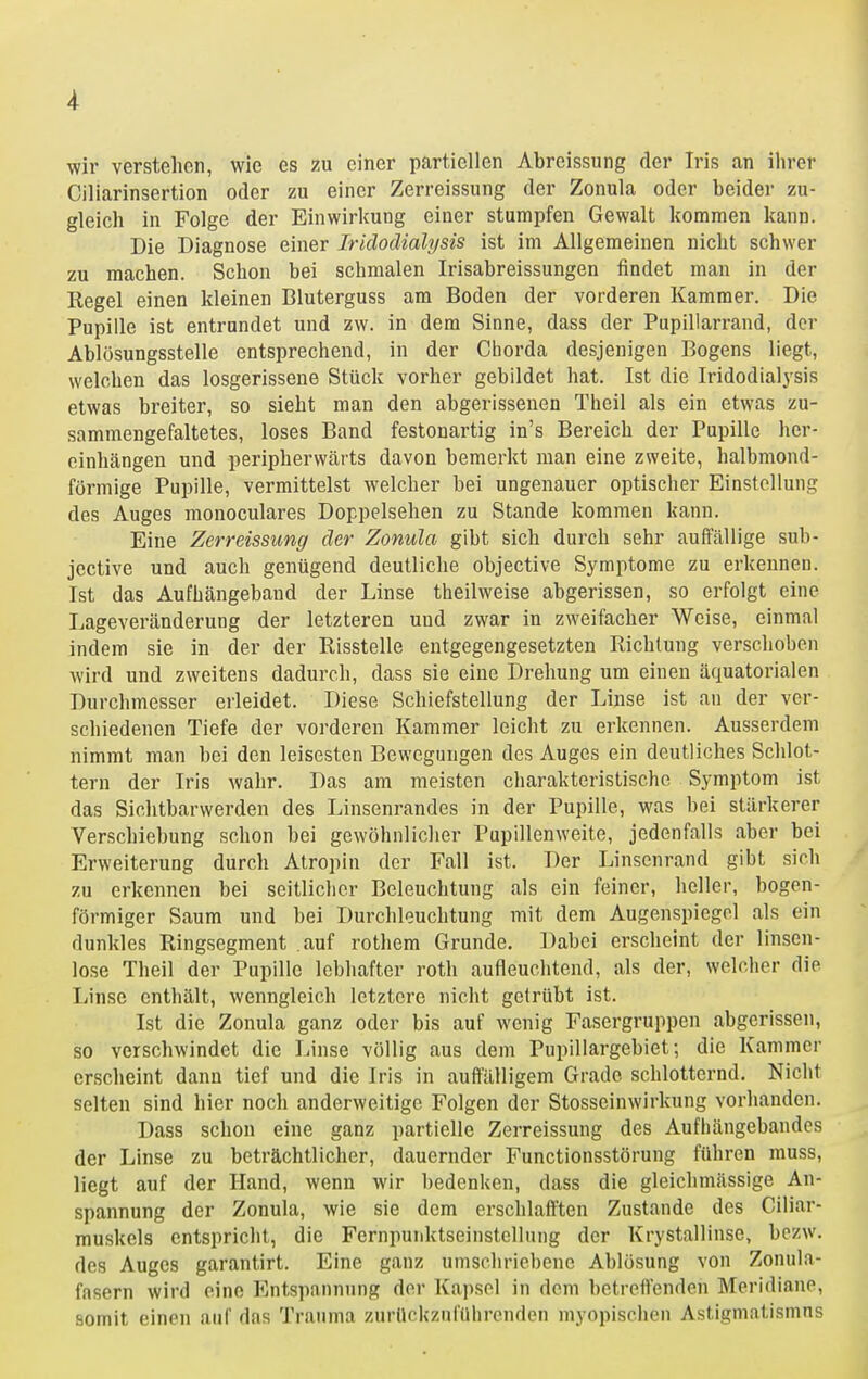 wir verstehen, wie es m einer partiellen Abreissung der Iris an ihrer Ciliarinsertion oder zu einer Zerreissung der Zonula oder beider zu- gleich in Folge der Einwirkung einer stumpfen Gewalt kommen kann. Die Diagnose einer Iridodialysis ist im Allgemeinen nicht schwer zu machen. Schon bei schmalen Irisabreissungen findet man in der Regel einen kleinen Bluterguss am Boden der vorderen Kammer. Die Pupille ist entrundet und zw. in dem Sinne, dass der Pupillarrand, der Ablösungsstelle entsprechend, in der Ciiorda desjenigen Bogens liegt, welchen das losgerissene Stück vorher gebildet hat. Ist die Iridodialysis etwas breiter, so sieht man den abgerissenen Theil als ein etwas zu- sammengefaltetes, loses Band festonartig in's Bereich der Pupille her- oinhängen und peripherwärts davon bemerkt man eine zweite, halbmond- förmige Pupille, vermittelst welcher bei ungenauer optischer Einstellung des Auges monoculares Doppelsehen zu Stande kommen kann. Eine Zerreissung der Zonula gibt sich durch sehr auffällige sub- jective und auch genügend deutliche objective Symptome zu erkennen. Ist das Aufhängeband der Linse theilweise abgerissen, so erfolgt eine Lageveränderung der letzteren und zwar in zweifacher Weise, einmal indem sie in der der Risstelle entgegengesetzten Richtung verschoben wird und zweitens dadurch, dass sie eine Drehung um einen äquatorialen Durchmesser erleidet. Diese Schiefstellung der Linse ist an der ver- schiedenen Tiefe der vorderen Kammer leicht zu erkennen. Ausserdem nimmt man bei den leisesten Bewegungen des Auges ein deutliches Schlot- tern der Iris wahr. Das am meisten charakteristische Symptom ist das Sichtbarwerden des Linsenrandes in der Pupille, was bei stärkerer Verschiebung schon bei gewöhnlicher Pupillenweite, jedenfalls aber bei Erweiterung durch Atropin der Fall ist. Der Linsenrand gibt sich zu erkennen bei seitliclier Beleuchtung als ein feiner, heller, bogen- förmiger Saum und bei Durchleuchtung mit dem Augenspiegel als ein dunkles Ringsegment .auf rothem Grunde. Dabei erscheint der linsen- lose Theil der Pupille lebhafter roth aufleuchtend, als der, welcher die Linse enthält, wenngleich letztere nicht getrübt ist. Ist die Zonula ganz oder bis auf wenig Fasergruppen abgerissen, so verschwindet die Linse völlig aus dem Pupillargebiet; die Kammer erscheint dann tief und die Iris in auffälligem Grade schlotternd. Nicht selten sind hier noch anderweitige Folgen der Stosseinwirkung vorhanden. Dass schon eine ganz partielle Zerreissung des Aufhängebandes der Linse zu beträchtlicher, dauernder Functionsstörung führen rauss, liegt auf der Hand, wenn wir bedenken, dass die gleichmässige An- spannung der Zonula, wie sie dem erschlafften Zustande des Ciliar- muskels entspricht, die Fernpuiddseinstellnng der Krystallinse, bezw. des Auges garantirt. Eine ganz umschriebene Ablösung von Zonula- fasern wird eine P]ntspannung der Kapsel in dem betreffenden Meridiane, somit einen auf das Trauma zurückzuführenden myopischen Astigmatismns