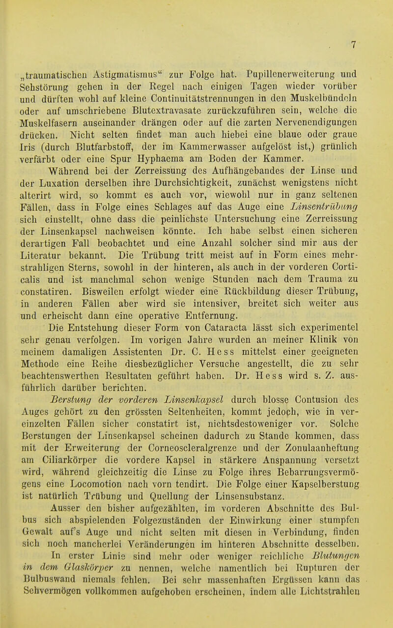 „traumatischeu Astigmatismus zur Folge hat. Pupillcnerweiterung und Sehstörung gehen in der Regel nach einigen Tagen wieder vorüber und dürften wohl auf kleine Continuitätstrennungen in den Muskelbündoln oder auf umschriebene Blutextravasate zurückzuführen sein, welche die Muskelfasern auseinander drängen oder auf die zarten Nervenendigungen drücken. Nicht selten findet man auch hiebei eine blaue oder graue Iris (durch Blutfarbstoff, der im Kammerwasser aufgelöst ist,) grünlich verfärbt oder eine Spur Hyphaema am Boden der Kammer. Während bei der Zerreissung des Aufhängebandes der Linse und der Luxation derselben ihre Durchsichtigkeit, zunächst wenigstens nicht alterirt wird, so kommt es auch vor, wiewohl nur in ganz seltenen Fällen, dass in Folge eines Schlages auf das Auge eine Linsentrübung sich einstellt, ohne dass die peinlichste Untersuchung eine Zerreissung der Linsenkapsel nachweisen könnte. Ich habe selbst einen sicheren derartigen Fall beobachtet und eine Anzahl solcher sind mir aus der Literatur bekannt. Die Trübung tritt meist auf in Form eines mehr- strahligen Sterns, sowohl in der hinteren, als auch in der vorderen Corti- calis und ist manchmal schon wenige Stunden nach dem Trauma zu constatiren. Bisweilen erfolgt wieder eine Rückbildung dieser Trübung, in anderen Fällen aber wird sie intensiver, breitet sich weiter aus and erheischt dann eine operative Entfernung. Die Entstehung dieser Form von Cataracta lässt sich experimentel sehr genau verfolgen. Im vorigen Jahre wurden an meiner Klinik von meinem damaligen Assistenten Dr. C. Hess mittelst einer geeigneten Methode eine Reihe diesbezüglicher Versuche angestellt, die zu sehr beachtenswerthen Resultaten geführt haben. Dr. Hess wird s. Z. aus- führlich darüber berichten. Berstimg der vorderen Linsenlcapsel durch blosse Contusion des Auges gehört zu den grössten Seltenheiten, kommt jedoph, wie in ver- einzelten Fällen sicher constatirt ist, nichtsdestoweniger vor. Solche Berstungen der Linsenkapsel scheinen dadurch zu Stande kommen, dass mit der Erweiterung der Corneoscleralgrenze und der Zonulaanheftung am Ciliarkörper die vordere Kapsel in stärkere Anspannung versetzt wird, während gleichzeitig die Linse zu Folge ihres Beharrungsvermö- gens eine Locomotion nach vorn tendirt. Die Folge einer Kapselberstung ist natürlich Trübung und Quellung der Linsonsubstanz. Ausser den bisher aufgezählten, im vorderen Abschnitte des Bul- bus sich abspielenden Folgezuständen der Einwirkung einer stumpfen Gewalt aufs Auge und nicht selten mit diesen in Verbindung, finden sich noch mancherlei Veränderungen im hinteren Abschnitte desselben. In erster Linie sind mehr oder weniger reichliche Blutungen in dem Glaskörper zu nennen, welche namentlich bei Rupturen der Bulbuswand niemals fehlen. Bei sehr massenhaften Ergüssen kann das Sehvermögen vollkommen aufgehoben erscheinen, indem alle Lichtstrahleu