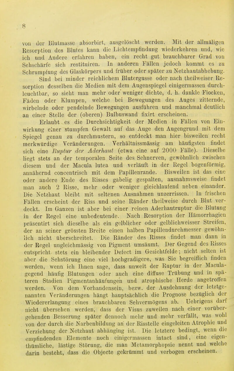 vüu der Blutmassc absorbirt, ausgelöscht werden. Mit der allmäligen Rcsorptiou des Blutes kann die Liehtempfindung wiederkehren und, wie ich und Andere erfahren haben, ein recht gut brauchbarer Grad von Sehschärfe sich restituiren. In anderen Fällen jedoch kommt es zu Schrumpfung des Glaskörpers und früher oder später zu Netzhautabhebung. Sind bei minder reichlichem Blutergusse oder nach theilweiser Re- sorption desselben die Medien mit dem Augenspiegel einigermassen durch- Icuchtbar, so sieht man mehr oder'weniger dichte, d. h. dunkle Flocken, Fäden oder Klumpen, welche bei Bewegungen des Auges zitternde, wirbelnde oder pendelnde Bewegungen ausführen und manchmal deutlich an einer Stelle der (oberen) Bulbuswand fixirt erscheinen. Erlaubt es die Durchsichtigkeit der Medien in Fällen von Ein- wirkung einer stumpfen Gewalt auf das Auge den Augengruud mit dem Spiegel genau zu durchmustern, so entdeckt man hier bisweilen recht merkwürdige Veränderungen. Verhältnissmässig am häufigsten findet sich eine Ruptur der Aderhaut (etwa eine auf 2000 Fälle). Dieselbe liegt stets an der temporalen Seite des Sehnerven, gewöhnlich zwischen diesem und der Macula lutea und verläuft in der Regel bogenförmig, annähernd concentrisch mit dem Papillenrande. Bisweilen ist das eine oder andere Ende des Risses gabelig gespalten, ausnahmsweise findet man auch 2 Risse, mehr oder weniger gleichlaufend neben einander. Die Netzhaut bleibt mit seltenen Ausnahmen unzerrissen. In frischen Fällen erseheint der Riss und seine Ränder theilweise durch Blut ver- deckt. Im Ganzen ist aber bei einer reinen Aderliautruptur die Blutung in der Regel eine unbedeutende. Nach Resorption der Hämorrhagien präsentirt sich dieselbe als ein gelblicher oder gelblichweisser Streifen, der an seiner grössten Breite einen halben Papillendurchmesser gewöhn- lich nicht überschreitet. Die Ränder des Risses findet man dann in der Regel ungleichmässig von Pigment umsäumt. Der Gegend des Risses entspricht stets ein bleibender Defect im Gesichtfelde; nicht selten ist aber die Sehstörung eine viel hochgradigere, was Sie begreiflich finden werden, wenn ich Ihnen sage, dass unweit der Ruptur in der Macula- gegend häufig Blutungen oder auch eine diffuse Trübung und in spä- teren Stadien Pigmentanhäufungen und atrophische Herde angetroft'en werden. Von dem Vorhandensein, bezw. der Ausdehnung der letztge- nannten Veränderungen hängt hauptsächlich die Prognose bezüglich der Wiedererlangung eines brauchbaren Sehvermögens ab. Uebrigens dart nicht übersehen werden, dass der Visus zuweilen nach einer vorüber- gehenden Besserung später dennoch mehr und mehr verfällt, was wohl von der durch die Narbenbildung ah der Risstellc eingcleiten Atrophie und Verziehung der Netzhaut abhänging ist. Die letztere bedingt, wenn die empfindenden Elemente noch einigermassen intact sind, eine eigen- thümlichc, lästige Störung, die man Metamorphopsie nennt und welche darin besteht, dass die Objecte gekrümmt und verbogen erscheinen.