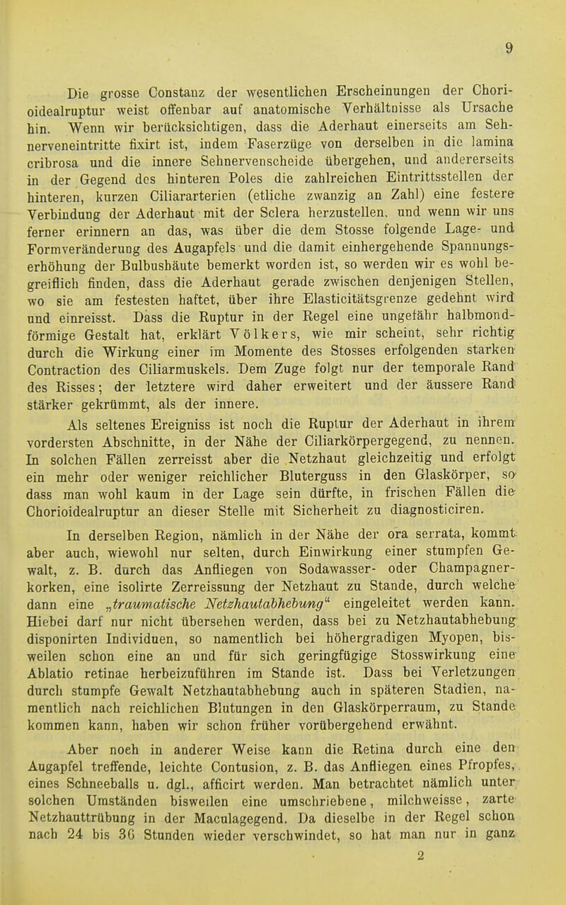 Die grosse Constanz der wesentlichen Erscheinungen der Chori- oidealruptur weist offenbar auf anatomische Verhältnisse als Ursache hin. Wenn wir berücksichtigen, dass die Aderhaut einerseits am Seh- nerveneintritte fixirt ist, indem Faserzüge von derselben in die lamina cribrosa und die innere Sehnervenscheide übergehen, und andererseits in der Gegend des hinteren Poles die zahlreichen Eintrittsstellen der hinteren, kurzen Ciliararterien (etliche zwanzig an Zahl) eine festere Verbindung der Äderhaut mit der Sclera herzustellen, und wenn wir uns ferner erinnern an das, was über die dem Stosse folgende Lage- und Formveränderung des Augapfels und die damit einhergehende Spannungs- erhöhung der Bulbushäute bemerkt worden ist, so werden wir es wohl be- greiflich finden, dass die Aderhaut gerade zwischen denjenigen Stellen, wo sie am festesten haftet, über ihre Elasticitätsgrenze gedehnt wird und einreisst. Dass die Ruptur in der Regel eine ungefähr halbmond- förmige Gestalt hat, erklärt Völkers, wie mir scheint, sehr richtig durch die Wirkung einer im Momente des Stosses erfolgenden starken Contraction des Ciliarmuskels. Dem Zuge folgt nur der temporale Rand des Risses; der letztere wird daher erweitert und der äussere Rand stärker gekrümmt, als der innere. Als seltenes Ereigniss ist noch die Ruptur der Aderhaut in ihrem vordersten Abschnitte, in der Nähe der Ciliarkörpergegend, zu nennen. In solchen Fällen zerreisst aber die Netzhaut gleichzeitig und erfolgt ein mehr oder weniger reichlicher Bluterguss in den Glaskörper, so dass man wohl kaum in der Lage sein dürfte, in frischen Fällen die Chorioidealruptur an dieser Stelle mit Sicherheit zu diagnosticiren. In derselben Region, nämlich in der Nähe der ora serrata, kommt aber auch, wiewohl nur selten, durch Einwirkung einer stumpfen Ge- walt, z. B. durch das Anfliegen von Sodawasser- oder Champagner- korken, eine isolirte Zerreissung der Netzhaut zu Stande, durch welche dann eine „traumatische Netshautabhebung^ eingeleitet werden kann. Hiehei darf nur nicht übersehen werden, dass bei zu Netzhautabhebung disponirten Individuen, so namentlich bei höhergradigen Myopen, bis- weilen schon eine an und für sich geringfügige Stosswirkung eine Ablatio retinae herbeizuführen im Stande ist. Dass bei Verletzungen durch stumpfe Gewalt Netzhautabhebung auch in späteren Stadien, na- mentlich nach reichlichen Blutungen in den Glaskörperraum, zu Stande kommen kann, haben wir schon früher vorübergehend erwähnt. Aber noch in anderer Weise kann die Retina durch eine den Augapfel treffende, leichte Contusion, z. B. das Anfliegen eines Pfropfes, eines Schneeballs u. dgl., afficirt werden. Man betrachtet nämlich unter solchen Umständen bisweilen eine umschriebene, milchweisse, zarte Netzhauttrübung in der Maculagegend. Da dieselbe in der Regel schon nach 24 bis 3G Stunden wieder verschwindet, so hat man nur in ganz 2