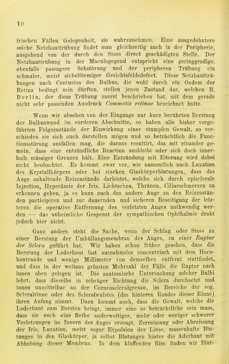 frischen Fällen Gelegenheit, sie wahrzunehmen. Eine ausgedehntere solche Netzhauttrübung findet man gleichzeitig auch in der Peripherie, ausgehend von der durch den Stoss direct geschädigten Stelle. Der Netzhauttrübung in der Maculagegend entspricht eine geringgradige, ebenfalls passagere Sehstörung und der peripheren Trübung ein schmaler, meist sichelförmiger Gesichtsfeldsdefect. Diese Netzhauttrö- bungen nach Contusion des Bulbus, die wohl durch ein Oedem der Retina bedingt sein dürften, stellen jenen Zustand dar, welchen R. Berlin, der diese Trübung zuerst beschrieben hat, mit dem gerade nicht sehr passenden Ausdruck Commotio retinae bezeichnet hatte. Wenn wir absehen von der Eingangs nur kurz berührten Berstung der Bulbuswand im vorderen Abschnitte, so haben alle bisher vorge- führten Folgezustände der Einwirkung einer stumpfen Gewalt, so ver- schieden sie sich auch darstellen mögen und so beträchtlich die Func- tionsstörung ausfallen mag, die daraus resultirt, das mit einander ge- mein, dass eine entzündliche Reaction ausbleibt oder sich doch inner- halb massiger Grenzen hält. Eine Entzündung mit Eiterung wird dabei nicht beobachtet. Es kommt zwar vor, wie namentlich nach Luxation des Krystallkörpers oder bei starken Glaskörperblutungen, dass das Auge anhaltende Reizzustände darbietet, welche sich durch episclerale Injection, Hyperämie der Iris, Lichtscheu, Thränen, Ciliarschmerzen zu erkennen geben, ja es kann auch das andere Auge an den Reizzustän- den participiren und zur dauernden und sicheren Beseitigung der letz- teren die operative Entfernung des verletzten Auges nothwendig wer- den — das unheimliche Gespenst der sympathischen Ophthalmie droht jedoch hier nicht. Ganz anders steht die Sache, wenn der Schlag oder Stoss zu einer Berstung der Umhüllungsmembran des Auges, zu einer Ruptur der Sclera geführt hat. Wir haben schon früher gesehen, dass die Berstung der Lederhaut fast ausnahmslos concentrisch mit dem Horn- hautrande und wenige Millimeter von demselben entfernt stattfindet, und dass in der weitaus grösstep Mehrzahl der Fälle die Ruptur nach innen oben gelegen ist. Die anatomische Untersuchung solcher Bulbi lehrt, dass dieselbe in schräger Richtung die Sclera durchsetzt und innen unmittelbar an der Corneoscleralgrenze, im Bereiche der sog. Scleralrinne oder des Scleralwulstes (des hinteren Randes dieser Rinne) ihren Anfang nimmt. Dazu kommt noch, dass die Gewalt, welche die Lederhaut zum Bersten bringt, immer eine so beträchtliche sein muss, dass sie noch eine Reihe anderweitiger, mehr oder weniger schwerer Verletzungen im Innern des Auges erzeugt, Zerreissung oder Abreissung der Iris, Luxation, meist sogar Expulsion der Linse, massenhafte Blu- ttmgen in den Glaskörper, ja selbst Blutungen hinter die Aderhaut mit Abhebung dieser Membran. In dem klaffenden Riss finden wir Blut-