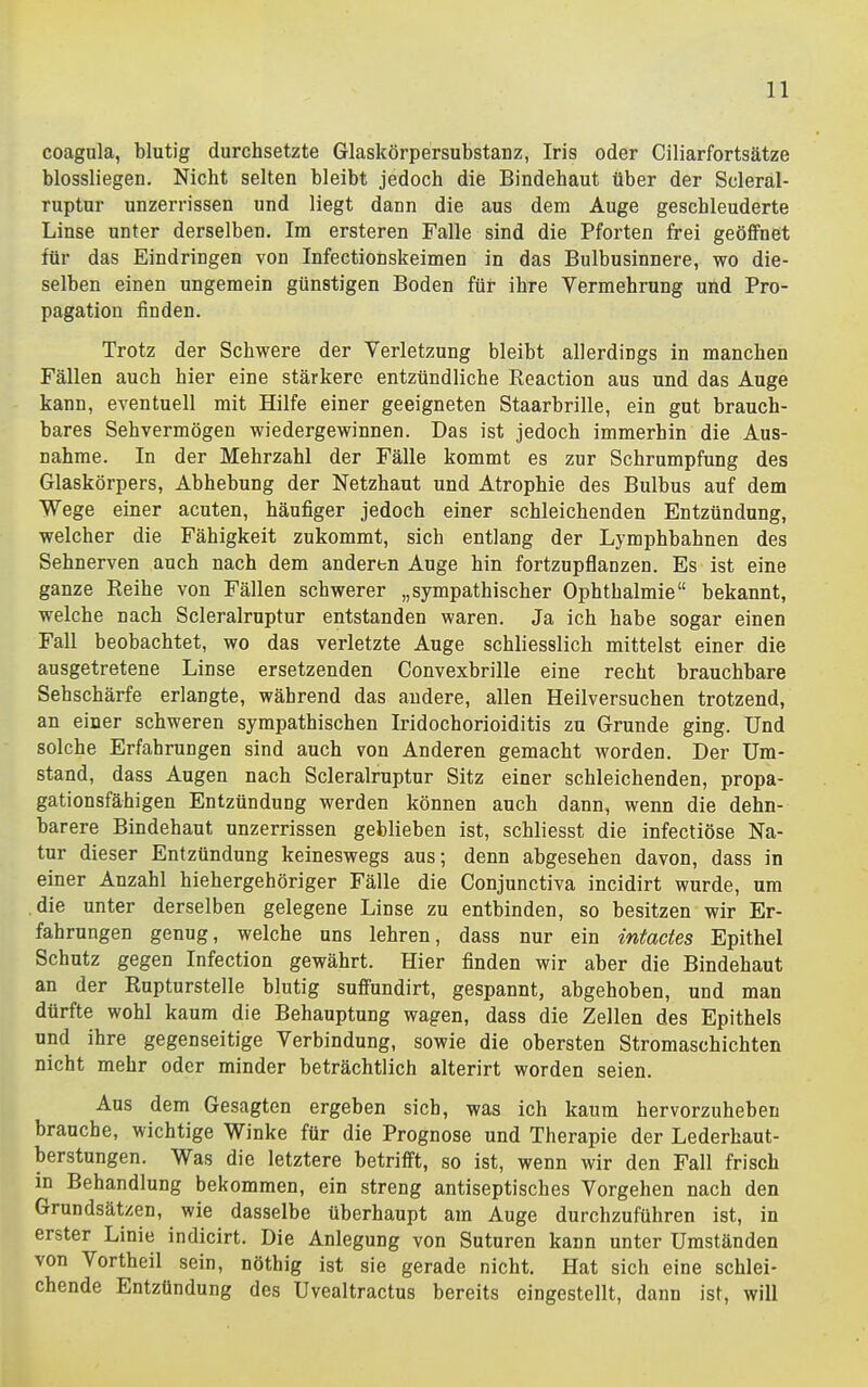 coagula, blutig durchsetzte Glaskörpersubstanz, Iris oder Ciliarfortsätze blossliegen. Nicht selten bleibt jedoch die Bindehaut über der Scleral- ruptur unzerrissen und liegt dann die aus dem Auge geschleuderte Linse unter derselben. Im ersteren Falle sind die Pforten frei geöffnet für das Eindringen von Infectionskeimen in das Bulbusinnere, wo die- selben einen ungemein günstigen Boden für ihre Vermehrung und Pro- pagation finden. Trotz der Schwere der Verletzung bleibt allerdings in manchen Fällen auch hier eine stärkere entzündliche Reaction aus und das Auge kann, eventuell mit Hilfe einer geeigneten Staarbrille, ein gut brauch- bares Sehvermögen wiedergewinnen. Das ist jedoch immerhin die Aus- nahme. In der Mehrzahl der Fälle kommt es zur Schrumpfung des Glaskörpers, Abhebung der Netzhaut und Atrophie des Bulbus auf dem Wege einer acuten, häufiger jedoch einer schleichenden Entzündung, welcher die Fähigkeit zukommt, sich entlang der Lymphbahnen des Sehnerven auch nach dem anderen Auge hin fortzupflanzen. Es ist eine ganze Reihe von Fällen schwerer „sympathischer Ophthalmie bekannt, welche nach Scleralruptur entstanden waren. Ja ich habe sogar einen Fall beobachtet, wo das verletzte Auge schliesslich mittelst einer die ausgetretene Linse ersetzenden Convexbrille eine recht brauchbare Sehschärfe erlangte, während das andere, allen Heilversuchen trotzend, an einer schweren sympathischen Iridochorioiditis zu Grunde ging. Und solche Erfahrungen sind auch von Anderen gemacht worden. Der Um- stand, dass Augen nach Scleralruptur Sitz einer schleichenden, propa- gationsfähigen Entzündung werden können auch dann, wenn die dehn- barere Bindehaut unzerrissen geblieben ist, schliesst die infectiöse Na- tur dieser Entzündung keineswegs aus; denn abgesehen davon, dass in einer Anzahl hiehergehöriger Fälle die Conjunctiva incidirt wurde, um .die unter derselben gelegene Linse zu entbinden, so besitzen wir Er- fahrungen genug, welche uns lehren, dass nur ein intacies Epithel Schutz gegen Infection gewährt. Hier finden wir aber die Bindehaut an der Rupturstelle blutig suffundirt, gespannt, abgehoben, und man dürfte wohl kaum die Behauptung wagen, dass die Zellen des Epithels und ihre gegenseitige Verbindung, sowie die obersten Stromaschichten nicht mehr oder minder beträchtlich alterirt worden seien. Aus dem Gesagten ergeben sieb, was ich kaum hervorzuheben brauche, wichtige Winke für die Prognose und Therapie der Lederhaut- berstungen. Was die letztere betrifft, so ist, wenn wir den Fall frisch in Behandlung bekommen, ein streng antiseptisches Vorgehen nach den Grundsätzen, wie dasselbe überhaupt am Auge durchzuführen ist, in erster Linie indicirt. Die Anlegung von Suturen kann unter Umständen von Vortheil sein, nöthig ist sie gerade nicht. Hat sich eine schlei- chende Entzündung des Uvealtractus bereits eingestellt, dann ist, will