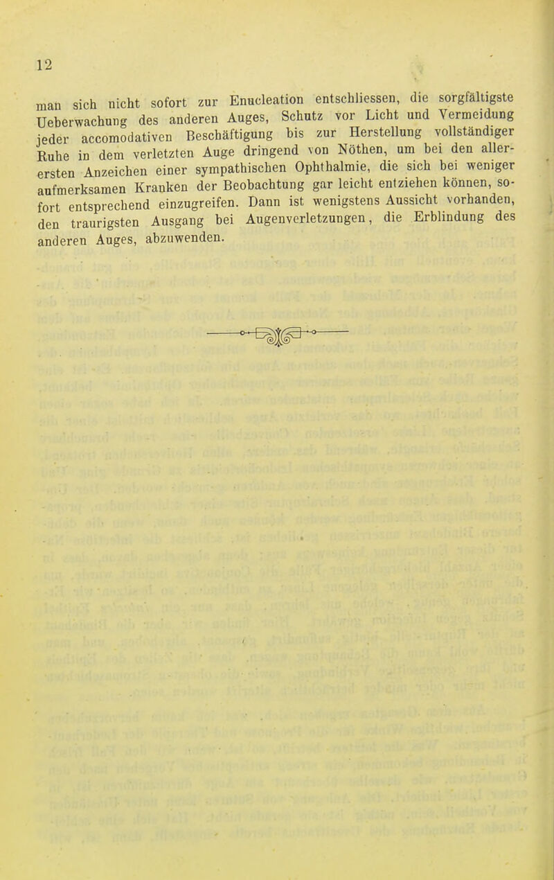 man sich nicht sofort zur Enucleation entschiiessen, die sorgfältigste Ueberwachung des anderen Auges, Schutz vor Licht und Vermeidung jeder accomodativen Beschäftigung bis zur Herstellung vollständiger Ruhe in dem verletzten Auge dringend von Nöthen, um bei den aller- ersten Anzeichen einer sympathischen Ophthalmie, die sich bei weniger aufmerksamen Kranken der Beobachtung gar leicht entziehen können, so- fort entsprechend einzugreifen. Dann ist wenigstens Aussicht vorhanden, den traurigsten Ausgang bei Augenverletzungen, die Erblindung des anderen Auges, abzuwenden.