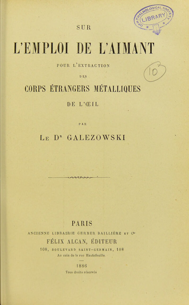 SUR L'EMPLOI DE L'AIMANT tour l'extraction D SS CORPS ÉTRANGERS MÉTALLIQUES DE L'ŒIL PAU Le Dr GALEZOWSKI PARIS ANCIENNE LIBRAIRIE GERMER BAI LLIÈRE et C,c FÉLIX ALCAN, ÉDITEUR 108, BOULEVARD SAINT-GERMAIN, 108 Au coin do la rue Hautofcuillo. 1886 Tous droits rcjscrvùs