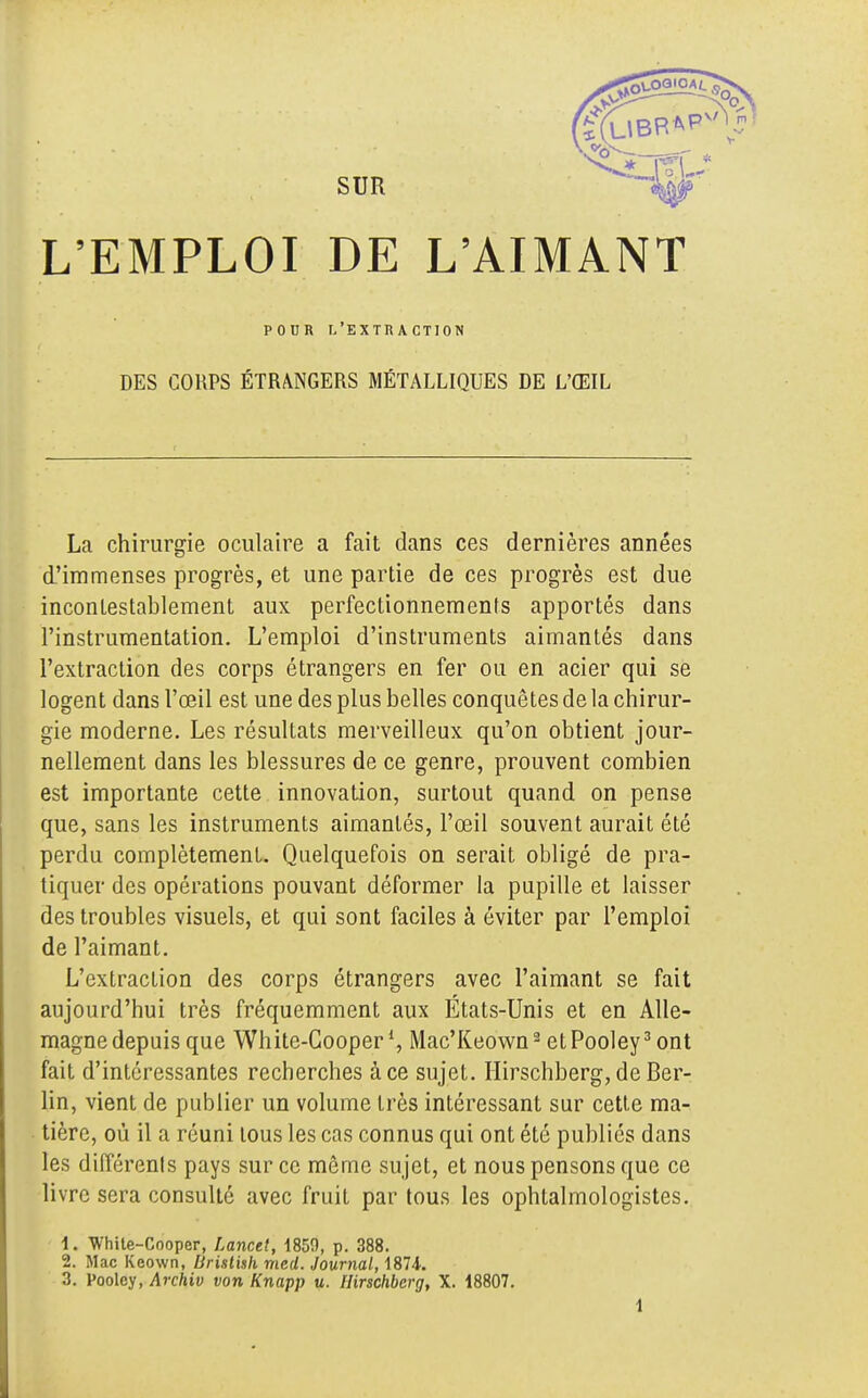 POUR l'extraction DES COUPS ÉTRANGERS MÉTALLIQUES DE L'ŒIL La chirurgie oculaire a fait dans ces dernières années d'immenses progrès, et une partie de ces progrès est due incontestablement aux perfectionnements apportés dans l'instrumentation. L'emploi d'instruments aimantés dans l'extraction des corps étrangers en fer ou en acier qui se logent dans l'œil est une des plus belles conquêtes de la chirur- gie moderne. Les résultats merveilleux qu'on obtient jour- nellement dans les blessures de ce genre, prouvent combien est importante cette innovation, surtout quand on pense que, sans les instruments aimantés, l'œil souvent aurait été perdu complètement. Quelquefois on serait obligé de pra- tiquer des opérations pouvant déformer la pupille et laisser des troubles visuels, et qui sont faciles à éviter par l'emploi de l'aimant. L'extraction des corps étrangers avec l'aimant se fait aujourd'hui très fréquemment aux États-Unis et en Alle- magne depuis que White-Cooper *, Mac'Keown2 etPooley3 ont fait d'intéressantes recherches à ce sujet. Hirschberg, de Ber- lin, vient de publier un volume très intéressant sur cette ma- tière, où il a réuni tous les cas connus qui ont été publiés dans les différents pays sur ce même sujet, et nous pensons que ce livre sera consulté avec fruit par tous les ophtalmologistes. 1. White-Coopcr, Lancet, 1859, p. 388. 2. Mac Keown, Uristish med. Journal, 1871. 3. Pooley, Archiv von Knapp u. Hirschberg, X. 18807.