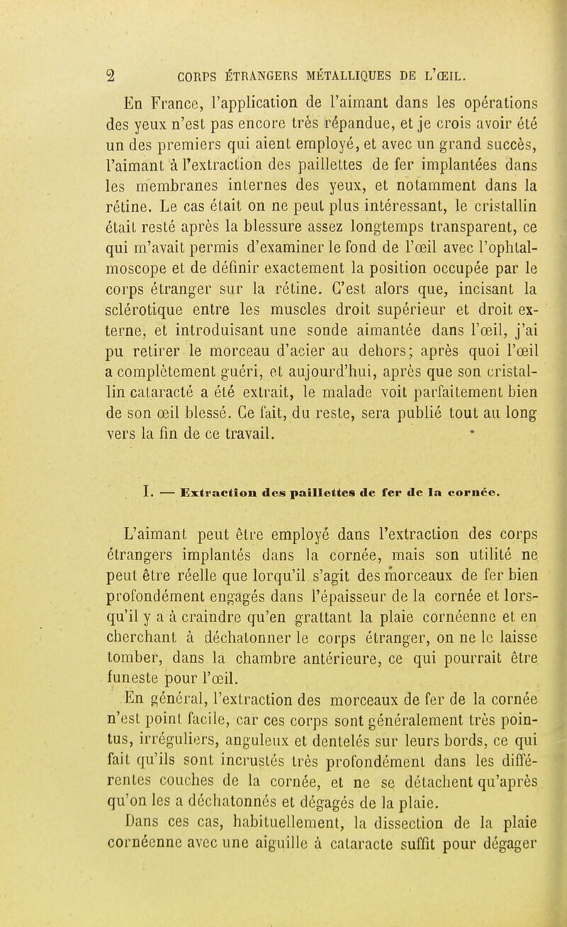 En France, l'application de l'aimant dans les opérations des yeux n'est pas encore très répandue, et je crois avoir été un des premiers qui aient employé, et avec un grand succès, l'aimant à l'extraction des paillettes de fer implantées dans les membranes internes des yeux, et notamment dans la rétine. Le cas était on ne peut plus intéressant, le cristallin était resté après la blessure assez longtemps transparent, ce qui m'avait permis d'examiner le fond de l'œil avec l'ophtal- moscope et de définir exactement la position occupée par le corps étranger sur la rétine. C'est alors que, incisant la sclérotique entre les muscles droit supérieur et droit ex- terne, et introduisant une sonde aimantée dans l'œil, j'ai pu retirer le morceau d'acier au dehors; après quoi l'œil a complètement guéri, et aujourd'hui, après que son cristal- lin cataracté a été extrait, le malade voit parfaitement bien de son œil blessé. Ce lait, du reste, sera publié tout au long vers la fin de ce travail. I. — Extraction des paillettes de fer de la cornée. L'aimant peut être employé dans l'extraction des corps étrangers implantés dans la cornée, mais son utilité ne peut être réelle que lorqu'il s'agit des morceaux de fer bien profondément engagés dans l'épaisseur de la cornée et lors- qu'il y a à craindre qu'en grattant la plaie cornéenne et en cherchant à déchalonner le corps étranger, on ne le laisse tomber, dans la chambre antérieure, ce qui pourrait être funeste pour l'œil. En général, l'extraction des morceaux de fer de la cornée n'est point facile, car ces corps sont généralement très poin- tus, irréguliers, anguleux et dentelés sur leurs bords, ce qui fait qu'ils sont incrustés très profondément dans les diffé- rentes couches de la cornée, et ne se détachent qu'après qu'on les a déchatonnés et dégagés de la plaie. Dans ces cas, habituellement, la dissection de la plaie cornéenne avec une aiguille à cataracte suffit pour dégager