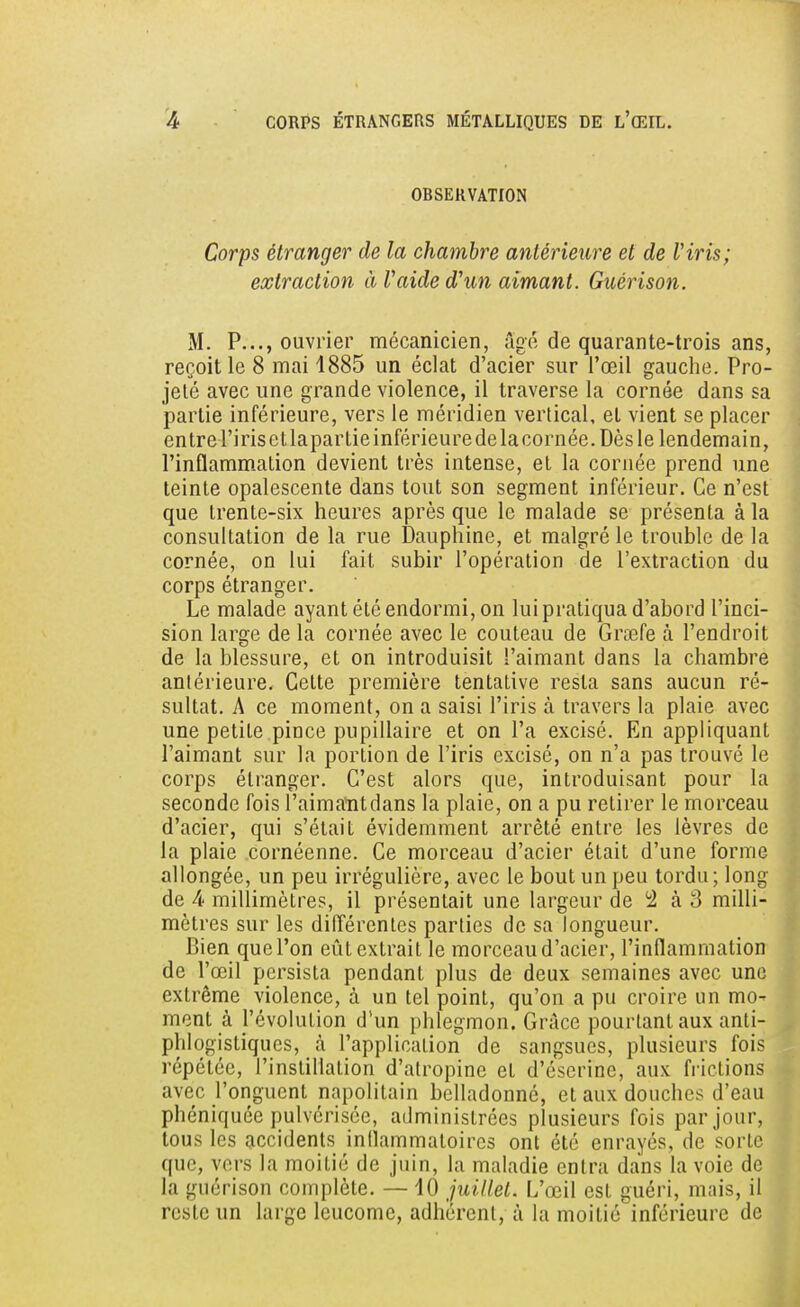 OBSERVATION Corps étranger de la chambre antérieure et de Viris; extraction à l'aide d'un aimant. Guérison. M. P..., ouvrier mécanicien, âgé de quarante-trois ans, reçoit le 8 mai 1885 un éclat d'acier sur l'œil gauche. Pro- jeté avec une grande violence, il traverse la cornée dans sa partie inférieure, vers le méridien vertical, et vient se placer entre l'irisetlapartieinférieuredelacornée. Dès le lendemain, l'inflammation devient très intense, et la cornée prend une teinte opalescente dans tout son segment inférieur. Ce n'est que trente-six heures après que le malade se présenta à la consultation de la rue Dauphine, et malgré le trouble de la cornée, on lui fait subir l'opération de l'extraction du corps étranger. Le malade ayant été endormi, on lui pratiqua d'abord l'inci- sion large de la cornée avec le couteau de Grœfe à l'endroit de la blessure, et on introduisit l'aimant dans la chambre anlérieure. Celte première tentative resta sans aucun ré- sultat. A ce moment, on a saisi l'iris à travers la plaie avec une petite pince pupillaire et on l'a excisé. En appliquant l'aimant sur la portion de l'iris excisé, on n'a pas trouvé le corps étranger. C'est alors que, introduisant pour la seconde fois l'aimantdans la plaie, on a pu retirer le morceau d'acier, qui s'était évidemment arrêté entre les lèvres de la plaie cornéenne. Ce morceau d'acier était d'une forme allongée, un peu irrégulière, avec le bout un peu tordu ; long de 4 millimètres, il présentait une largeur de 2 à 3 milli- mètres sur les différentes parties de sa longueur. Bien que l'on eût extrait le morceau d'acier, l'inflammation de l'œil persista pendant plus de deux semaines avec une extrême violence, à un tel point, qu'on a pu croire un mo- ment à l'évolution d'un phlegmon. Grâce pourtant aux anti- phlogistiqucs, à l'application de sangsues, plusieurs fois répétée, l'instillation d'atropine et d'éserinc, aux frictions avec l'onguent napolitain bclladonné, et aux douches d'eau phéniquée pulvérisée, administrées plusieurs fois par jour, tous les accidents inflammatoires ont été enrayés, de sorte que, vers la moitié de juin, la maladie entra dans la voie de la guérison complète. — 10 juillet. L'œil est guéri, mais, il reste un large leucome, adhérent, à la moitié inférieure de