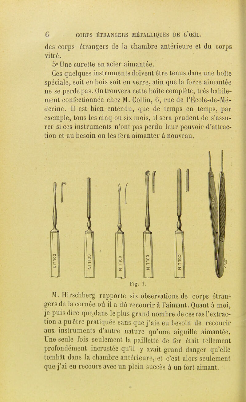 des corps étrangers de la chambre antérieure et du corps vitré. 5° Une curette en acier aimantée. Ces quelques instruments doivent être tenus dans une boite spéciale, soit en bois soit en verre, afin que la force aimantée ne se perde pas. On trouvera cette boîle complète, très habile- ment confectionnée chez M. Collin, 6, rue de l'École-de-Mé- decine. 11 est bien entendu, que de temps en temps, par exemple, tous les cinq ou six mois, il sera prudent de s'assu- rer si ces instruments n'ont pas perdu leur pouvoir d'attrac- tion et au besoin on les fera aimanter à nouveau. Vig. l. M. Hirschberg rapporte six observations de corps étran- gers de la cornée où il a dù recourir à l'aimant. Quant à moi, je puis dire que dans le plus grand nombre de ces cas l'extrac- tion a pu être pratiquée sans que j'aie eu besoin de recourir aux instruments d'autre nature qu'une aiguille aimantée. Une seule fois seulement la paillette de fer était tellement profondément incrustée qu'il y avait grand danger qu'elle tombât dans la chambre antérieure, et c'est alors seulement que j'ai eu recours avec un plein succès à un fort aimant.