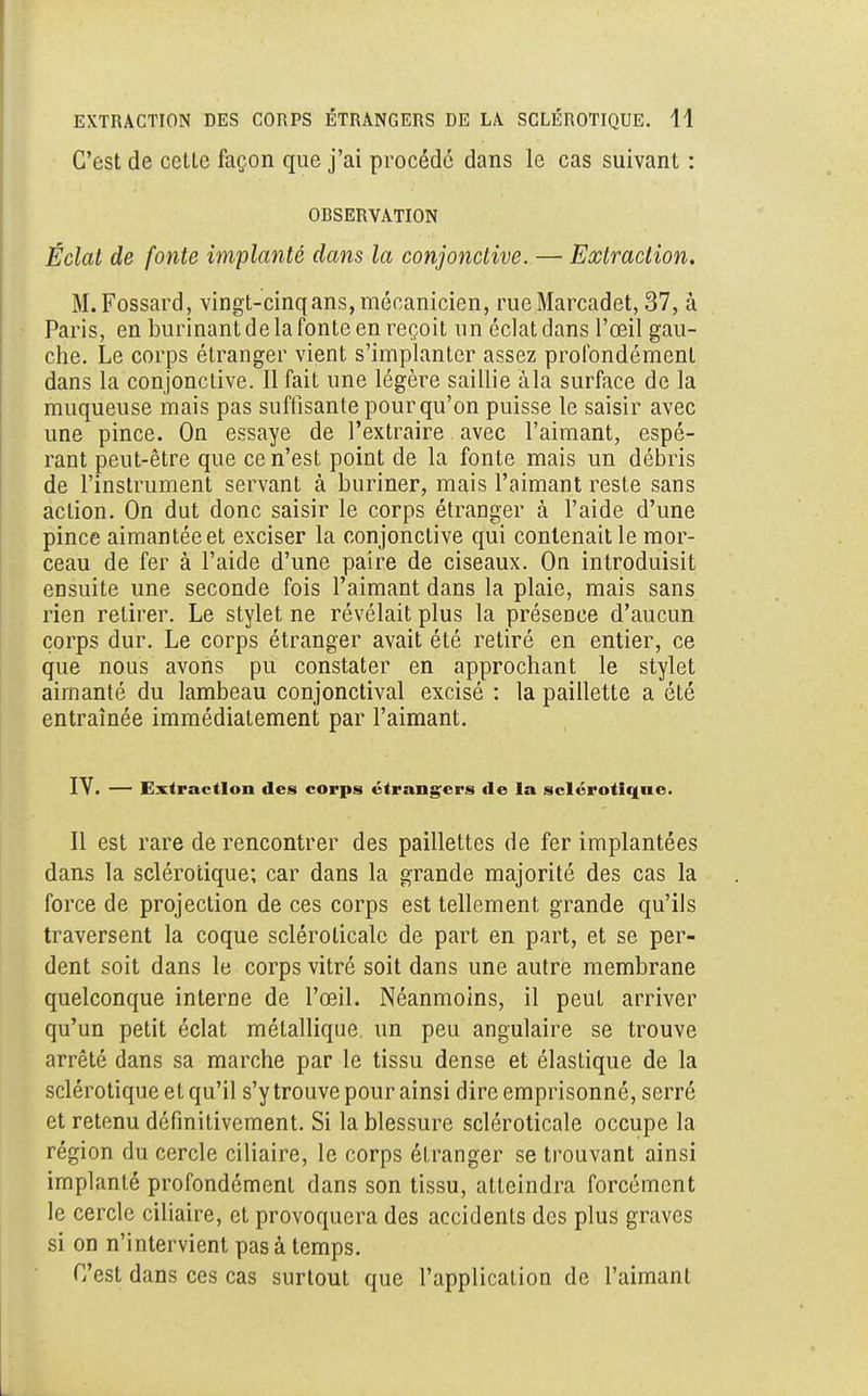 C'est de cette façon que j'ai procédé dans le cas suivant : ODSERVATION Éclat de fonte implanté dans la conjonctive. — Extraction. M.Fossard, vingt-cinq ans, mécanicien, rueMarcadet, 37, à Paris, en burinant de la fonte en reçoit un éclat dans l'œil gau- che. Le corps étranger vient, s'implanter assez profondément dans la conjonctive. Il fait une légère saillie àla surface de la muqueuse mais pas suffisante pour qu'on puisse le saisir avec une pince. On essaye de l'extraire avec l'aimant, espé- rant peut-être que ce n'est point de la fonte mais un débris de l'instrument servant à buriner, mais l'aimant reste sans action. On dut donc saisir le corps étranger à l'aide d'une pince aimantée et exciser la conjonctive qui contenait le mor- ceau de fer à l'aide d'une paire de ciseaux. On introduisit ensuite une seconde fois l'aimant dans la plaie, mais sans rien retirer. Le stylet ne révélait plus la présence d'aucun corps dur. Le corps étranger avait été retiré en entier, ce que nous avons pu constater en approchant le stylet aimanté du lambeau conjonctival excisé : la paillette a été entraînée immédiatement par l'aimant. IV. — Extraction des corps étrangers de la sclérotique. Il est rare de rencontrer des paillettes de fer implantées dans la sclérotique; car dans la grande majorité des cas la force de projection de ces corps est tellement grande qu'ils traversent la coque scléroticale de part en part, et se per- dent soit dans le corps vitré soit dans une autre membrane quelconque interne de l'œil. Néanmoins, il peut arriver qu'un petit éclat métallique un peu angulaire se trouve arrêté dans sa marche par le tissu dense et élastique de la sclérotique et qu'il s'y trouve pour ainsi dire emprisonné, serré et retenu définitivement. Si la blessure scléroticale occupe la région du cercle ciliaire, le corps étranger se trouvant ainsi implanté profondément dans son tissu, atteindra forcément le cercle ciliaire, et provoquera des accidents des plus graves si on n'intervient pas à temps. C'est dans ces cas surtout que l'application de l'aimant