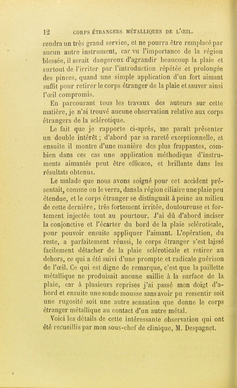 rendra un très grand service, et ne pourra être remplacé par aucun autre instrument, car vu l'importance de la région blessée, il serait dangereux d'agrandir beaucoup la plaie et surtout de l'irriter par l'introduction répétée et prolongée des pinces, quand une simple application d'un fort aimant suffit pour retirer le corps étranger de la plaie et sauver ainsi l'œil compromis. En parcourant tous les travaux des auteurs sur cette matière, je n'ai trouvé aucune observation relative aux corps étrangers de la sclérotique. Le fait que je rapporte ci-après, me paraît présenter un double intérêt ; d'abord par sa rareté exceptionnelle, et ensuite il montre d'une manière des plus frappantes, com- bien dans ces cas une application méthodique d'instru- ments aimantés peut être efficace, et brillante dans les résultats obtenus. Le malade que nous avons soigné pour cet accident pré- sentait, comme on le verra, dans la région ciliaire une plaie peu étendue, et le corps étranger se distinguait à peine au milieu de cette dernière, très fortement irritée, douloureuse et for- tement injectée tout au pourtour. J'ai dû d'abord inciser la conjonctive et l'écarter du bord de la plaie scléroticale, pour pouvoir ensuite appliquer l'aimant. L'opération, du reste, a parfaitement réussi, le corps étranger s'est laissé facilement détacher de la plaie scléroticale et retirer au dehors, ce qui a été suivi d'une prompte et radicale guérison de l'œil. Ce qui est digne de remarque, c'est que la paillette métallique ne produisait aucune saillie à la surface de la plaie, car à plusieurs reprises j'ai passé mon doigt d'a- bord et ensuite une sonde mousse sans avoir pu ressentir soit une rugosité soit une autre sensation que donne le corps étranger métallique au contact d'un autre métal. Voici les détails de cette intéressanle observation qui ont été recueillis par mon sous-chef de clinique, M. Despagnet.