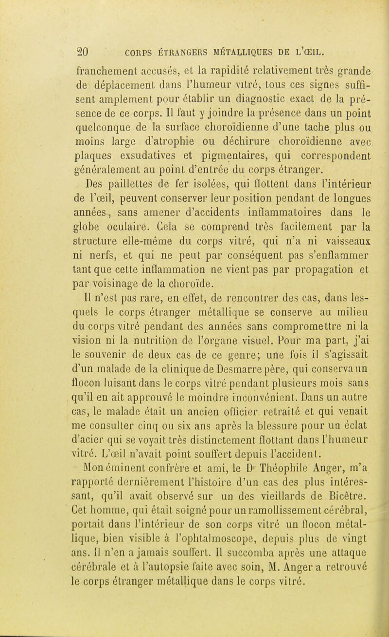 franchement accusés, et la rapidité relativement très grande de déplacement dans l'humeur vitré, tous ces signes suffi- sent amplement pour établir un diagnostic exact de la pré- sence de ce corps. Il faut y joindre la présence dans un point quelconque de la surface choroïdienne d'une tache plus ou moins large d'atrophie ou déchirure choroïdienne avec plaques exsudatives et pigmenlaires, qui correspondent généralement au point d'entrée du corps étranger. Des paillettes dé fer isolées, qui flottent dans l'intérieur de l'œil, peuvent conserver leur position pendant de longues années, sans amener d'accidents inflammatoires dans le globe oculaire. Gela se comprend très facilement par la structure elle-même du corps vitré, qui n'a ni vaisseaux ni nerfs, et qui ne peut par conséquent pas s'enflammer tant que celte inflammation ne vient pas par propagation et par voisinage de la choroïde. Il n'est pas rare, en effet, de rencontrer des cas, dans les- quels le corps étranger métallique se conserve au milieu du corps vitré pendant des années sans compromettre ni la vision ni la nutrition de l'organe visuel. Pour ma part, j'ai le souvenir de deux cas de ce genre; une fois il s'agissait d'un malade de la clinique de Desmarre père, qui conserva un flocon luisant dans le corps vitré pendant plusieurs mois sans qu'il en ait approuvé le moindre inconvénient. Dans un autre cas, le malade était un ancien officier retraité et qui venait me consulter cinq ou six ans après la blessure pour un éclat d'acier qui se voyait très distinctement flottant dans l'humeur vitré. L'œil n'avait point souffert depuis l'accident. Mon éminent confrère et ami, le Dr Théophile Anger, m'a rapporté dernièrement l'histoire d'un cas des plus intéres- sant, qu'il avait observé sur un des vieillards de Bicêtre. Cet homme, qui était soigné pour un ramollissement cérébral, portait dans l'intérieur de son corps vitré un flocon métal- lique, bien visible à l'ophlalmoseope, depuis plus de vingt ans. Il n'en a jamais souffert. Il succomba après une attaque cérébrale et à l'autopsie faite avec soin, M. Anger a retrouvé le corps étranger métallique dans le corps vitré.