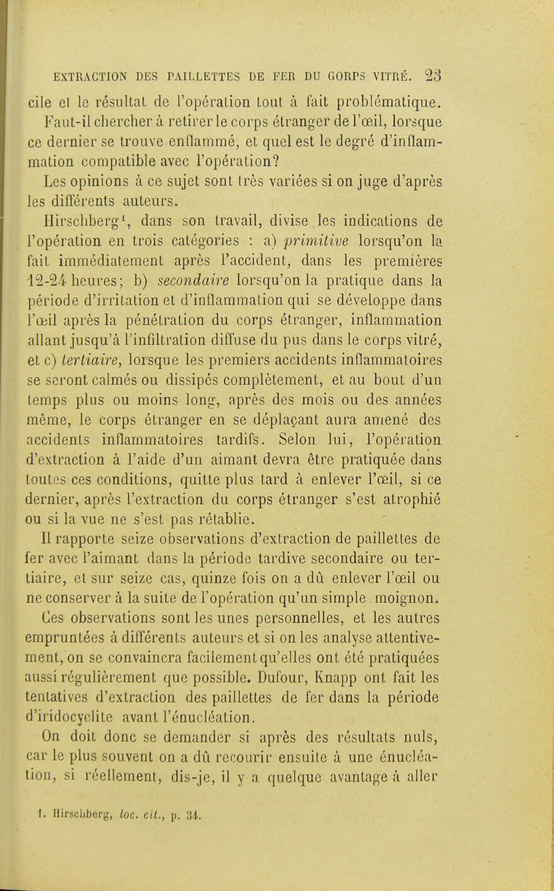 cile el le résultat de l'opération tout à fait problématique. Faut-il chercher à retirer le corps étranger de l'œil, lorsque ce dernier se trouve enflammé, et quel est le degré d'inflam- mation compatible avec l'opération? Les opinions à ce sujet sont très variées si on juge d'après les différents auteurs. Hirschberg1, dans son travail, divise les indications de l'opération en trois catégories : a) primitive lorsqu'on la fait immédiatement après l'accident, dans les premières 12-24 heures; b) secondaire lorsqu'on la pratique dans la période d'irritation et d'inflammation qui se développe dans l'œil après la pénétration du corps étranger, inflammation allant jusqu'à l'infiltration diffuse du pus dans le corps vitré, et c) tertiaire, lorsque les premiers accidents inflammatoires se seront calmés ou dissipés complètement, et au bout d'un temps plus ou moins long, après des mois ou des années même, le corps étranger en se déplaçant aura amené des accidents inflammatoires tardifs. Selon lui, l'opération d'extraction à l'aide d'un aimant devra être pratiquée dans toutes ces conditions, quitte plus tard à enlever l'œil, si ce dernier, après l'extraction du corps étranger s'est atrophié ou si la vue ne s'est pas rétablie. Il rapporte seize observations d'extraction de paillettes de fer avec l'aimant dans la période tardive secondaire ou ter- tiaire, el sur seize cas, quinze fois on a dû enlever l'œil ou ne conserver à la suite de l'opération qu'un simple moignon. Ces observations sont les unes personnelles, et les autres empruntées à différents auteurs et si on les analyse attentive- ment, on se convaincra facilement qu'elles ont été pratiquées aussi régulièrement que possible. Dufour, Knapp ont fait les tenlatives d'extraction des paillettes de fer dans la période d'iridocyclitc avant l'énucléation. On doit donc se demander si après des résultats nuls, car le plus souvent on a dû recourir ensuite à une énucléa- tion, si réellement, dis-je, il y a quelque avantagea aller 1. Hirschberg, loc. cil., p. 34.