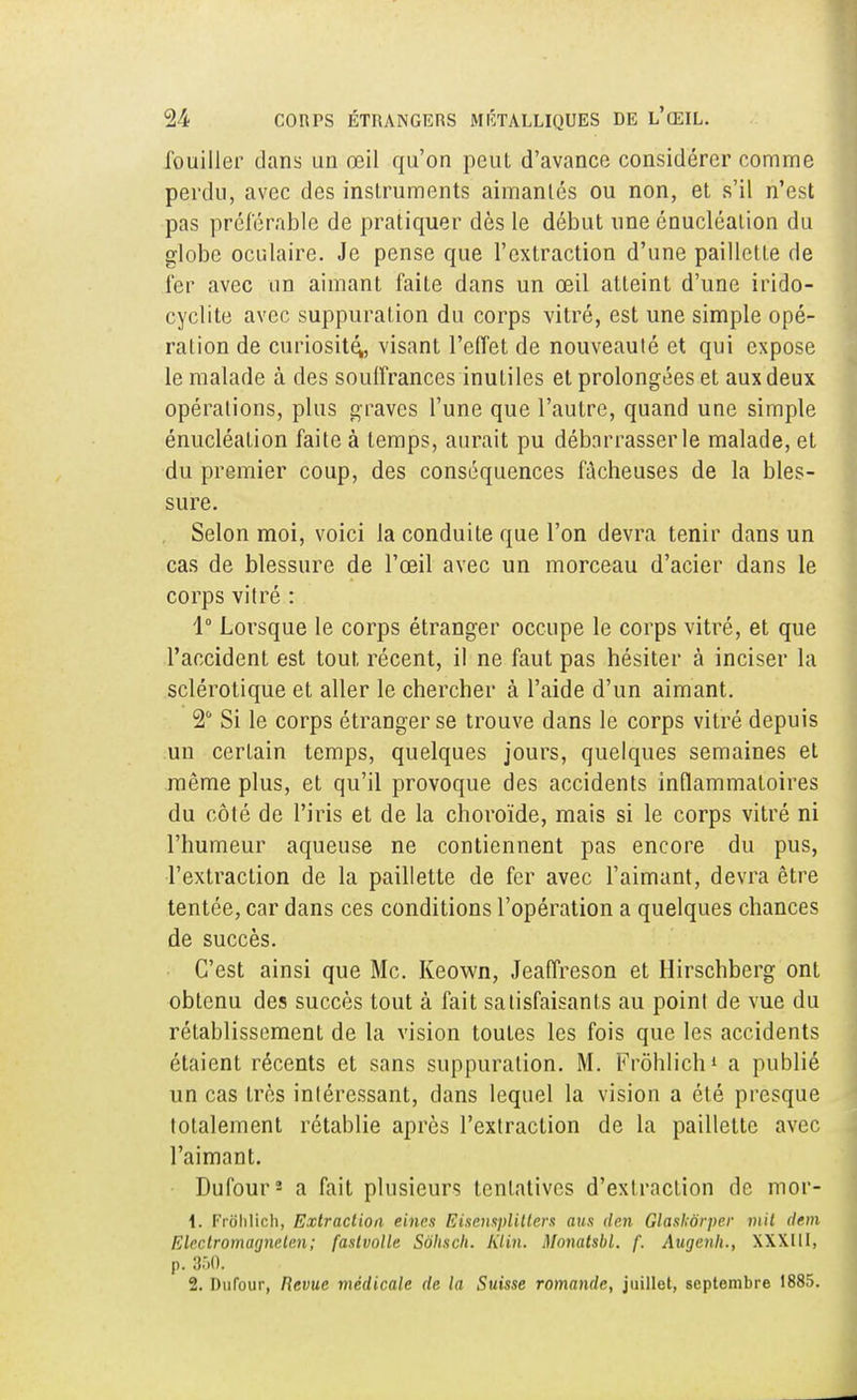 fouiller dans un œil qu'on peut d'avance considérer comme perdu, avec des instruments aimantés ou non, et s'il n'est pas préférable de pratiquer dès le début une énucléalion du globe oculaire. Je pense que l'extraction d'une paillette de fer avec un aimant faite dans un œil atteint d'une irido- cyclite avec suppuralion du corps vitré, est une simple opé- ration de curiosité,, visant l'effet de nouveauté et qui expose le malade à des souffrances inutiles et prolongées et aux deux opérations, plus graves l'une que l'autre, quand une simple énucléation faite à temps, aurait pu débarrasser le malade, et du premier coup, des conséquences fâcheuses de la bles- sure. Selon moi, voici la conduite que l'on devra tenir dans un cas de blessure de l'œil avec un morceau d'acier dans le corps vitré : 4° Lorsque le corps étranger occupe le corps vitré, et que l'accident est tout récent, il ne faut pas hésiter à inciser la sclérotique et aller le chercher à l'aide d'un aimant. 2 Si le corps étranger se trouve dans le corps vitré depuis un cerLain temps, quelques jours, quelques semaines et même plus, et qu'il provoque des accidents inflammatoires du côté de l'iris et de la choroïde, mais si le corps vitré ni l'humeur aqueuse ne contiennent pas encore du pus, l'extraction de la paillette de fer avec l'aimant, devra être tentée, car dans ces conditions l'opération a quelques chances de succès. C'est ainsi que Me. Keown, Jeaffreson et Hirschberg ont obtenu des succès tout à fait satisfaisants au point de vue du rétablissement de la vision toutes les fois que les accidents étaient récents et sans suppuration. M. Frôhlich1 a publié un cas très intéressant, dans lequel la vision a été presque totalement rétablie après l'extraction de la paillette avec l'aimant. Dufour2 a fait plusieurs tentatives d'extraction de mor- 1. FriJhlich, Extraction eines Eisensplitlers ans den Glaskôrper mit dem Elcctromannctcn; fastvolle Sohsch. KUn. Monatsbl. /'. Augenh., XXXIII, p. 350. 2. Dufour, Revue médicale de la Suisse romande, juillet, septembre 1885.