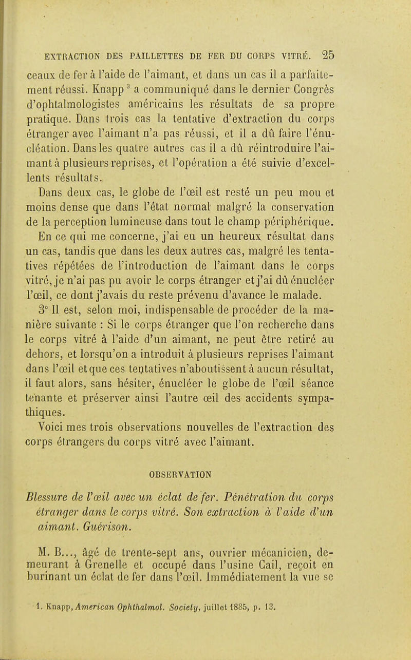 ceaux de fera l'aide de l'aimant, et dans un cas il a parfaite- ment réussi. Knapp3 a communiqué dans le dernier Congrès d'ophtalmologistes américains les résultats de sa propre pratique. Dans trois cas la tentative d'extraction du corps étranger avec l'aimant n'a pas réussi, et il a dû faire l'énu- cléation. Dans les quatre autres cas il a dû réintroduire l'ai- mant k plusieurs reprises, et l'opération a été suivie d'excel- lents résultats. Dans deux cas, le globe de l'œil est resté un peu mou et moins dense que dans l'état normal malgré la conservation de la perception lumineuse dans tout le champ périphérique. En ce qui me concerne, j'ai eu un heureux résultat dans un cas, tandis que dans les deux autres cas, malgré les tenta- tives répétées de l'introduction de l'aimant dans le corps vitré, je n'ai pas pu avoir le corps étranger et j'ai dûénucléer l'œil, ce dont j'avais du reste prévenu d'avance le malade. 3° Il est, selon moi, indispensable de procéder de la ma- nière suivante : Si le corps étranger que l'on recherche dans le corps vitré à l'aide d'un aimant, ne peut être retiré au dehors, et lorsqu'on a introduit à plusieurs reprises l'aimant dans l'œil et que ces tentatives n'aboutissent cà aucun résultat, il faut alors, sans hésiter, énucléer le globe de l'œil séance tenante et préserver ainsi l'autre œil des accidents sympa- thiques. Voici mes trois observations nouvelles de l'extraction des corps étrangers du corps vitré avec l'aimant. OBSERVATION Blessure de l'œil avec un éclat de fer. Pénétration du corps étranger dans le corps vitré. Son extraction à laide d'un aimant. Guérison. M. B..., âgé de trente-sept ans, ouvrier mécanicien, de- meurant à Grenelle et occupé dans l'usine Cail, reçoit en burinant un éclat de fer dans l'œil. Immédiatement la vue se 1. Knapp, American Ophthalmol. Society, juilloH885, p. 13.