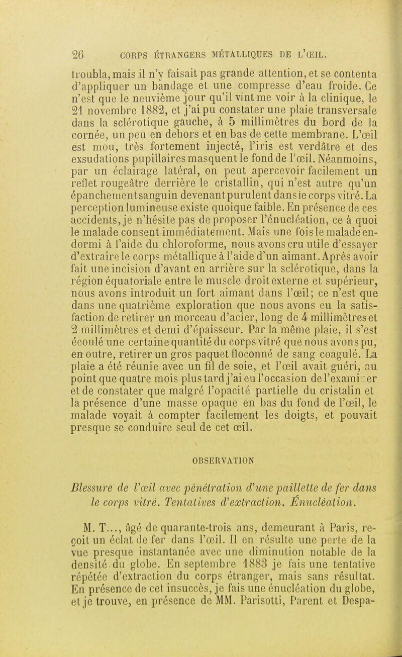 troubla, mais il n'y faisait pas grande attention, et se contenta d'appliquer un bandage et une compresse d'eau froide. Ce n'est que le neuvième jour qu'il vint me voir à la clinique, le 21 novembre 1882, et j'ai pu constater une plaie transversale dans la sclérotique gauche, à 5 millimètres du bord de la cornée, un peu en dehors et en bas de cette membrane. L'œil est mou, très fortement injecté, l'iris est verdâtre et des exsudations pupillaires masquent le fond de l'œil. Néanmoins, par un éclairage latéral, on peut apercevoir facilement un reflet rougeâtre derrière le cristallin, qui n'est autre qu'un épanchementsanguin devenant purulent dans ie corps vitré. La perception lumineuse existe quoique faible. En présence de ces accidents, je n'hésite pas de proposer l'énucléalion, ce à quoi le malade consent immédiatement. Mais une fois le malade en- dormi à l'aide du chloroforme, nous avons cru utile d'essayer d'extraire le corps métallique à l'aide d'un aimant. Après avoir fait une incision d'avant en arrière sur la sclérotique, dans la région équatoriale entre le muscle droit externe et supérieur, nous avons introduit un fort aimant dans l'œil; ce n'est que dans une quatrième exploration que nous avons eu la satis- faction de retirer un morceau d'acier, long de 4 millimètres et 2 millimètres et demi d'épaisseur. Par la même plaie, il s'est écoulé une certaine quantité du corps vitré que nous avons pu, en outre, retirer un gros paquet floconné de sang coagulé. La plaie a été réunie avec un fil de soie, et l'œil avait guéri, au point que quatre mois plus tard j'ai eu l'occasion del'exami er et de constater que malgré l'opacité partielle du cristalin et la présence d'une masse opaque en bas du fond de l'œil, le malade voyait à compter facilement les doigts, et pouvait presque se conduire seul de cet œil. ORSERVATION Blessure de Vœil avec pénétration d'une paillette de fer dans le corps vitré. Tentatives d'extraction. Énucléation. M. T..., âgé de quarante-trois ans, demeurant à Paris, re- çoit un éclat de fer dans l'œil. Il en résulte une porte de la vue presque instantanée avec une diminution notable de la densité du globe. En septembre '1883 je lais une tentative répétée d'extraction du corps étranger, mais sans résultat. En présence de cet insuccès, je fais une énucléation du globe, et je trouve, en présence de MM. Parisotti, Parent et Despa-